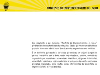 Este documento a que chamámos “Manifesto do Empreendedorismo de Lisboa“
pretende ser um documento estruturante para a cidade, que resume um conjunto de
propostas promotoras e facilitadoras de mais e melhor empreendedorismo em Lisboa.
É um documento que resulta da co-criação que envolveu um conjunto alargado de
pessoas relacionadas com o tema, desde empreendedores, gestores, empresários,
responsáveis por incubadoras e aceleradoras, investidores, dirigentes de institutos,
universidades e centros de empreendedorismo, organizadores de eventos, concursos e
programas relacionados, entre muitos outros intervenientes do ecossistema de
empreendedorismo da região de Lisboa.
 