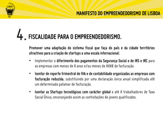 FISCALIDADE PARA O EMPREENDEDORISMO.
Promover uma adaptação do sistema fiscal que faça do país e da cidade territórios
atractivos para a criação de startups a uma escala internacional:
•  Implementar o diferimento dos pagamentos da Segurança Social e de IRS e IRC para
as empresas com menos de X anos e/ou menos de XXX€ de facturação.
•  Isentar de reporte trimestral de IVA e de contabilidade organizadas as empresas com
facturação reduzida, substituindo por uma declaração única anual simplificada até
um determinado patamar de facturação.
•  Isentar as Startups tecnológicas com carácter global e até X trabalhadores de Taxa
Social Única, encoranjando assim as contratações de jovens qualificados.
 