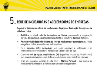 REDE DE INCUBADORAS E ACELERADORAS DE EMPRESAS.
Expandir e desenvolver a Rede de Incubadoras e Espaços de Aceleração de empresas da
cidade de Lisboa:
•  Solidificar a actual rede de incubadoras de Lisboa, promovendo a cooperação,
partilha de recursos e alavancando mutuamente as iniciativas dos seus membros.
•  Potenciar visibilidade internacional da rede de incubadoras e aceleradoras da região
alargada de Lisboa, enquanto área metropolitana.
•  Fazer parcerias entre incubadoras bem como promover a fertilização e os
intercâmbios inter-incubadoras na região de Lisboa e Vale do Tejo.
•  Criar uma rede de espaço imobiliários da CML disponíveis (ex: sub ou não utilizados)
para novas iniciativas nas áreas do Empreendedorismo e das indústrias criativas.
•  Criar um programa nacional de alto nível - Startup Portugal - que mostre as
incubadoras/aceleradoras e startups com uma comunicação forte.
 