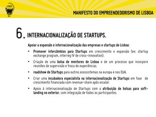 INTERNACIONALIZAÇÃO DE STARTUPS.
Apoiar a expansão e internacionalização das empresas e startups de Lisboa:
•  Promover intercâmbios para Startups em crescimento e expansão (ex: startup
exchange program, interreg IV de cross-innovation).
•  Criação de uma bolsa de mentores de Lisboa e de um processo que incorpore
reuniões de supervisão e troca de experiências.
•  roadshow de Startups para outros ecossistemas na europa e nos EUA.
•  Criar uma incubadora especialista na internacionalização de Startups em fase de
crescimento financiada com revenue-share após escalar.
•  Apoio à internacionalização de Startups com a atribuição de bolsas para soft-
landing no exterior, com integração de todos os participantes.
 