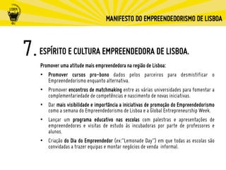 ESPÍRITO E CULTURA EMPREENDEDORA DE LISBOA.
Promover uma atitude mais empreendedora na região de Lisboa:
•  Promover cursos pro-bono dados pelos parceiros para desmistificar o
Empreendedorismo enquanto alternativa.
•  Promover encontros de matchmaking entre as várias universidades para fomentar a
complementariedade de competências e nascimento de novas iniciativas.
•  Dar mais visibilidade e importância a iniciativas de promoção do Empreendedorismo
como a semana do Empreendedorismo de Lisboa e a Global Entrepreneurship Week.
•  Lançar um programa educativo nas escolas com palestras e apresentações de
empreendedores e visitas de estudo às incubadoras por parte de professores e
alunos.
•  Criação do Dia do Empreendedor (ex:“Lemonade Day”) em que todas as escolas são
convidadas a trazer equipas e montar negócios de venda informal.
 