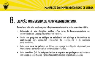 LIGAÇÃO UNIVERSIDADE /EMPREENDEDORISMO.
Fomentar a educação e cultura para o Empreendedorismo no ecossistema universitário.:
•  Introdução de uma disciplina, módulo e/ou curso de Empreendedorismo nas
universidades de Lisboa para professores e alunos.
•  Iniciar um programa de estágios de estudantes em startups e incubadoras ou
aceleradoras para aproximar estudantes do ecossistema e da realidade
empreendedora.
•  Criar uma bolsa de patentes de Lisboa que agrega investigação disponível para
transferência de tecnologia das universidades de Lisboa.
•  Criar incentivos (vd. fiscais) para startups e empresas early-stage que estimulem a
integração da investigação e projectos académicos nos respectivos negócios.
 