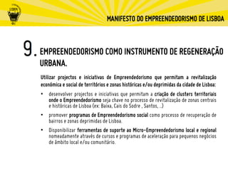 EMPREENDEDORISMO COMO INSTRUMENTO DE REGENERAÇÃO
URBANA.
Utilizar projectos e iniciativas de Empreendedorismo que permitam a revitalização
económica e social de territórios e zonas históricas e/ou deprimidas da cidade de Lisboa:
•  desenvolver projectos e iniciativas que permitam a criação de clusters territoriais
onde o Empreendedorismo seja chave no processo de revitalização de zonas centrais
e históricas de Lisboa (ex: Baixa, Cais do Sodre , Santos, ..)
•  promover programas de Empreendedorismo social como processo de recuperação de
bairros e zonas deprimidas de Lisboa.
•  Disponibilizar ferramentas de suporte ao Micro-Empreendedorismo local e regional
nomeadamente através de cursos e programas de aceleração para pequenos negócios
de âmbito local e/ou comunitário.
 