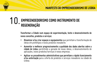 EMPREENDEDORISMO COMO INSTRUMENTO DE
REGENERAÇÃO
Transformar a Cidade num espaço de experimentação, teste e desenvolvimento de
novos conceitos, produtos e serviços:
•  Dinamizar e/ou criar espaços e equipamentos que permitam a transformação de
ideias em protótipos e novos produtos inovadores
•  Aumentar e melhorar progressivamente a qualidade dos dados abertos sobre a
cidade de Lisboa permitindo a geração de novas ideias, o desenvolvimento de
aplicações, novos produtos/serviços e novas empresas.
•  Agilizar os procedimentos administrativos que permitam o rápido licenciamento
e/ou autorização para a oferta de produtos e serviços inovadores na cidade de
Lisboa.
 