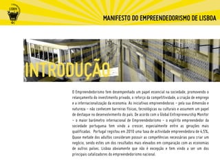O Empreendedorismo tem desempenhado um papel essencial na sociedade, promovendo o
relançamento do investimento privado, o reforço da competitividade, a criação de emprego
e a internacionalização da economia. As iniciativas empreendedoras - pela sua dimensão e
natureza - não conhecem barreiras físicas, tecnológicas ou culturais e assumem um papel
de destaque no desenvolvimento do país. De acordo com o Global Entrepreneurship Monitor
- o maior barómetro internacional de Empreendedorismo - o espírito empreendedor da
sociedade portuguesa tem vindo a crescer, especialmente entre as gerações mais
qualificadas. Portugal registou em 2010 uma taxa de actividade empreendedora de 4,5%,
Quase metade dos adultos consideram possuir as competências necessárias para criar um
negócio, sendo estes um dos resultados mais elevados em comparação com as economias
de outros países. Lisboa obviamente que não é excepção e tem vindo a ser um dos
principais catalizadores do empreendedorismo nacional.
 