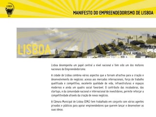 Lisboa desempenha um papel central a nível nacional e tem sido um dos motores
nacionais do Empreendedorismo.
A cidade de Lisboa combina vários aspectos que a tornam atractiva para a criação e
desenvolvimento de negócios: acesso aos mercados internacionais, força de trabalho
qualificada e competitiva, excelente qualidade de vida, infraestruturas e espaços
modernos e ainda um quadro social favorável. O contributo das incubadoras, das
startups, e da comunidade nacional e internacional de investidores, permite reforçar a
competitividade através da criação de novos negócios.
A Câmara Municipal de Lisboa (CML) tem trabalhado em conjunto com vários agentes
privados e públicos para apoiar empreendedores que querem lançar e desenvolver as
suas ideias.
 