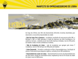 Ao longo dos últimos anos têm sido desenvolvidas diferentes iniciativas desenhadas para
desenvolver o ecossistema empreendedor da cidade:
• Start Up Lisboa Tech e Commerce - incubadoras resultantes de uma parceria entre CML, o
Montepio, a UAC e a SAGE dedicadas à criação de empresas nas áreas tecnológicas e no
comércio e serviços , contando já com mais de 65 empresas instaladas, mais de 230 postos
de trabalho criados e muitas candidaturas recebidas;
• Rede de Incubadoras de Lisboa - rede de incubadoras que agregam pelo menos 7
incubadoras, mais de 160 startups e de 700 postos de trabalho;
• Lisboa Empreende - formação e aceleração em Micro-Empreendedorismo e facilitação de
acesso a financiamento para pequenos negócios, contando já com 300 candidaturas;
• Empreendedorismo Jovem em Lisboa - desenvolvimento do ensino do Empreendedorismo
aos mais jovens, através da comunidade escolar, englobando já mais de 35 escolas da cidade
de Lisboa e mais de 3000 alunos.
 