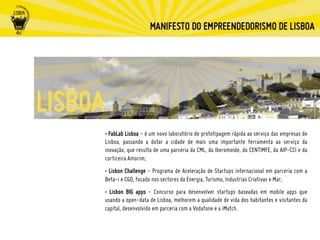 • FabLab Lisboa - é um novo laboratório de prototipagem rápida ao serviço das empresas de
Lisboa, passando a dotar a cidade de mais uma importante ferramenta ao serviço da
inovação, que resulta de uma parceria da CML, da Iberomolde, do CENTIMFE, da AIP-CCI e da
corticeira Amorim;
• Lisbon Challenge - Programa de Aceleração de Startups internacional em parceria com a
Beta-i e CGD, focado nos sectores da Energia, Turismo, Industrias Criativas e Mar;
• Lisbon BIG apps - Concurso para desenvolver startups baseadas em mobile apps que
usando a open-data de Lisboa, melhorem a qualidade de vida dos habitantes e visitantes da
capital, desenvolvido em parceria com a Vodafone e a iMatch.
 
