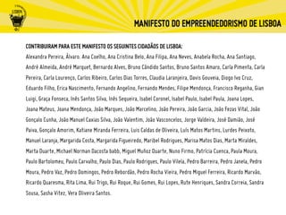 CONTRIBUIRAM PARA ESTE MANIFESTO OS SEGUINTES CIDADÃOS DE LISBOA:
Alexandra Pereira, Álvaro. Ana Coelho, Ana Cristina Belo, Ana Filipa, Ana Neves, Anabela Rocha, Ana Santiago,
André Almeida, André Marquet, Bernardo Alves, Bruno Cândido Santos, Bruno Santos Amaro, Carla Pimenta, Carla
Pereira, Carla Lourenço, Carlos Ribeiro, Carlos Dias Torres, Claudia Laranjeira, Davis Gouveia, Diogo Ivo Cruz,
Eduardo Filho, Erica Nascimento, Fernando Angelino, Fernando Mendes, Filipe Mendonça, Francisco Reganha, Gian
Luigi, Graça Fonseca, Inês Santos Silva, Inês Sequeira, Isabel Coronel, Isabel Paulo, Isabel Paula, Joana Lopes,
Joana Mateus, Joana Mendonça, João Marques, João Marcelino, João Pereira, João Garcia, João Fezas Vital, João
Gonçalo Cunha, João Manuel Caxias Silva, João Valentim, João Vasconcelos, Jorge Valdeira, José Damião, José
Paiva, Gonçalo Amorim, Katiane Miranda Ferreira, Luis Caldas de Oliveira, Luís Matos Martins, Lurdes Peixoto,
Manuel Laranja, Margarida Costa, Margarida Figueiredo, Maribel Rodrigues, Marisa Matos Dias, Marta Miraldes,
Marta Duarte, Michael Norman Dacosta babb, Miguel Muñoz Duarte, Nuno Firmo, Patrícia Cuenca, Paula Moura,
Paulo Bartolomeu, Paulo Carvalho, Paulo Dias, Paulo Rodrigues, Paulo Vilela, Pedro Barreira, Pedro Janela, Pedro
Moura, Pedro Vaz, Pedro Domingos, Pedro Rebordão, Pedro Rocha Vieira, Pedro Miguel Ferreira, Ricardo Marvão,
Ricardo Quaresma, Rita Lima, Rui Trigo, Rui Roque, Rui Gomes, Rui Lopes, Rute Henriques, Sandra Correia, Sandra
Sousa, Sasha Vitez, Vera Oliveira Santos.
 
