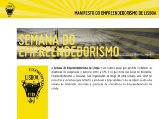 A Semana do Empreendedorismo de Lisboa é um evento anual que permite fortalecer as
dinâmicas de cooperação e parceria entre a CML e os parceiros nas áreas de Economia,
Empreendedorismo e Inovação. São organizados ao longo de uma semana uma série de
encontros e iniciativas para reflectir e promover o Empreendedorismo na cidade, sendo uma
semana de celebração, discussão e promoção do ecossistema de Empreendedorismo da
cidade.
 
