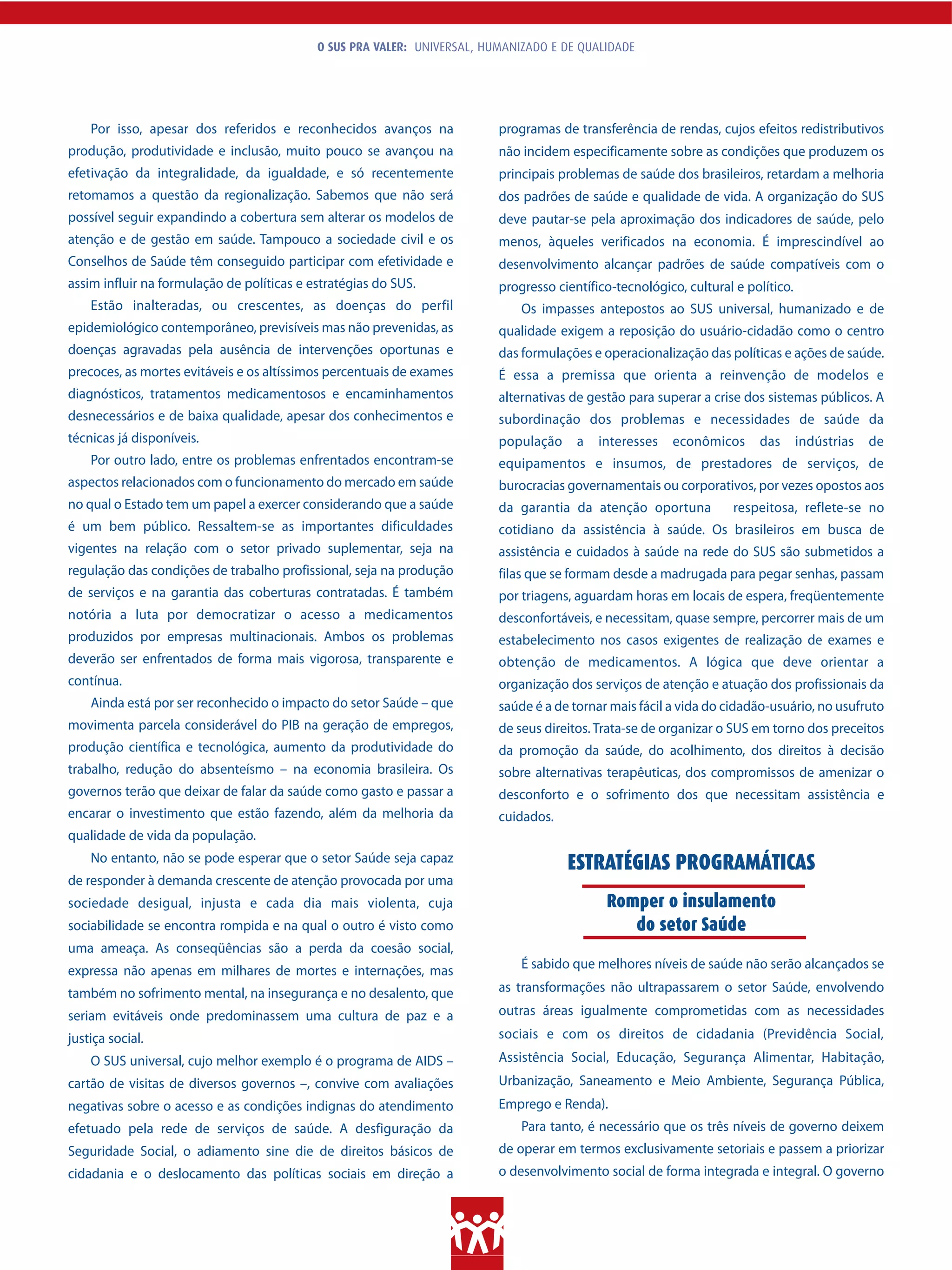 O SUS PRA VALER: UNIVERSAL, HUMANIZADO E DE QUALIDADE




    Por isso, apesar dos referidos e reconhecidos avanços na              programas de transferência de rendas, cujos efeitos redistributivos
produção, produtividade e inclusão, muito pouco se avançou na             não incidem especificamente sobre as condições que produzem os
efetivação da integralidade, da igualdade, e só recentemente              principais problemas de saúde dos brasileiros, retardam a melhoria
retomamos a questão da regionalização. Sabemos que não será               dos padrões de saúde e qualidade de vida. A organização do SUS
possível seguir expandindo a cobertura sem alterar os modelos de          deve pautar-se pela aproximação dos indicadores de saúde, pelo
atenção e de gestão em saúde. Tampouco a sociedade civil e os             menos, àqueles verificados na economia. É imprescindível ao
Conselhos de Saúde têm conseguido participar com efetividade e            desenvolvimento alcançar padrões de saúde compatíveis com o
assim influir na formulação de políticas e estratégias do SUS.            progresso científico-tecnológico, cultural e político.
    Estão inalteradas, ou crescentes, as doenças do perfil                    Os impasses antepostos ao SUS universal, humanizado e de
epidemiológico contemporâneo, previsíveis mas não prevenidas, as          qualidade exigem a reposição do usuário-cidadão como o centro
doenças agravadas pela ausência de intervenções oportunas e               das formulações e operacionalização das políticas e ações de saúde.
precoces, as mortes evitáveis e os altíssimos percentuais de exames       É essa a premissa que orienta a reinvenção de modelos e
diagnósticos, tratamentos medicamentosos e encaminhamentos                alternativas de gestão para superar a crise dos sistemas públicos. A
desnecessários e de baixa qualidade, apesar dos conhecimentos e           subordinação dos problemas e necessidades de saúde da
técnicas já disponíveis.                                                  população     a   interesses   econômicos      das       indústrias   de
    Por outro lado, entre os problemas enfrentados encontram-se           equipamentos e insumos, de prestadores de serviços, de
aspectos relacionados com o funcionamento do mercado em saúde             burocracias governamentais ou corporativos, por vezes opostos aos
no qual o Estado tem um papel a exercer considerando que a saúde          da garantia da atenção oportuna           respeitosa, reflete-se no
é um bem público. Ressaltem-se as importantes dificuldades                cotidiano da assistência à saúde. Os brasileiros em busca de
vigentes na relação com o setor privado suplementar, seja na              assistência e cuidados à saúde na rede do SUS são submetidos a
regulação das condições de trabalho profissional, seja na produção        filas que se formam desde a madrugada para pegar senhas, passam
de serviços e na garantia das coberturas contratadas. É também            por triagens, aguardam horas em locais de espera, freqüentemente
notória a luta por democratizar o acesso a medicamentos                   desconfortáveis, e necessitam, quase sempre, percorrer mais de um
produzidos por empresas multinacionais. Ambos os problemas                estabelecimento nos casos exigentes de realização de exames e
deverão ser enfrentados de forma mais vigorosa, transparente e            obtenção de medicamentos. A lógica que deve orientar a
contínua.                                                                 organização dos serviços de atenção e atuação dos profissionais da
    Ainda está por ser reconhecido o impacto do setor Saúde – que         saúde é a de tornar mais fácil a vida do cidadão-usuário, no usufruto
movimenta parcela considerável do PIB na geração de empregos,             de seus direitos. Trata-se de organizar o SUS em torno dos preceitos
produção científica e tecnológica, aumento da produtividade do            da promoção da saúde, do acolhimento, dos direitos à decisão
trabalho, redução do absenteísmo – na economia brasileira. Os             sobre alternativas terapêuticas, dos compromissos de amenizar o
governos terão que deixar de falar da saúde como gasto e passar a         desconforto e o sofrimento dos que necessitam assistência e
encarar o investimento que estão fazendo, além da melhoria da             cuidados.
qualidade de vida da população.
    No entanto, não se pode esperar que o setor Saúde seja capaz                      ESTRATÉGIAS PROGRAMÁTICAS
de responder à demanda crescente de atenção provocada por uma
sociedade desigual, injusta e cada dia mais violenta, cuja                                   Romper o insulamento
sociabilidade se encontra rompida e na qual o outro é visto como                                do setor Saúde
uma ameaça. As conseqüências são a perda da coesão social,
expressa não apenas em milhares de mortes e internações, mas                  É sabido que melhores níveis de saúde não serão alcançados se

também no sofrimento mental, na insegurança e no desalento, que           as transformações não ultrapassarem o setor Saúde, envolvendo
seriam evitáveis onde predominassem uma cultura de paz e a                outras áreas igualmente comprometidas com as necessidades
justiça social.                                                           sociais e com os direitos de cidadania (Previdência Social,
    O SUS universal, cujo melhor exemplo é o programa de AIDS –           Assistência Social, Educação, Segurança Alimentar, Habitação,
cartão de visitas de diversos governos –, convive com avaliações          Urbanização, Saneamento e Meio Ambiente, Segurança Pública,
negativas sobre o acesso e as condições indignas do atendimento           Emprego e Renda).
efetuado pela rede de serviços de saúde. A desfiguração da                    Para tanto, é necessário que os três níveis de governo deixem
Seguridade Social, o adiamento sine die de direitos básicos de            de operar em termos exclusivamente setoriais e passem a priorizar
cidadania e o deslocamento das políticas sociais em direção a             o desenvolvimento social de forma integrada e integral. O governo
 