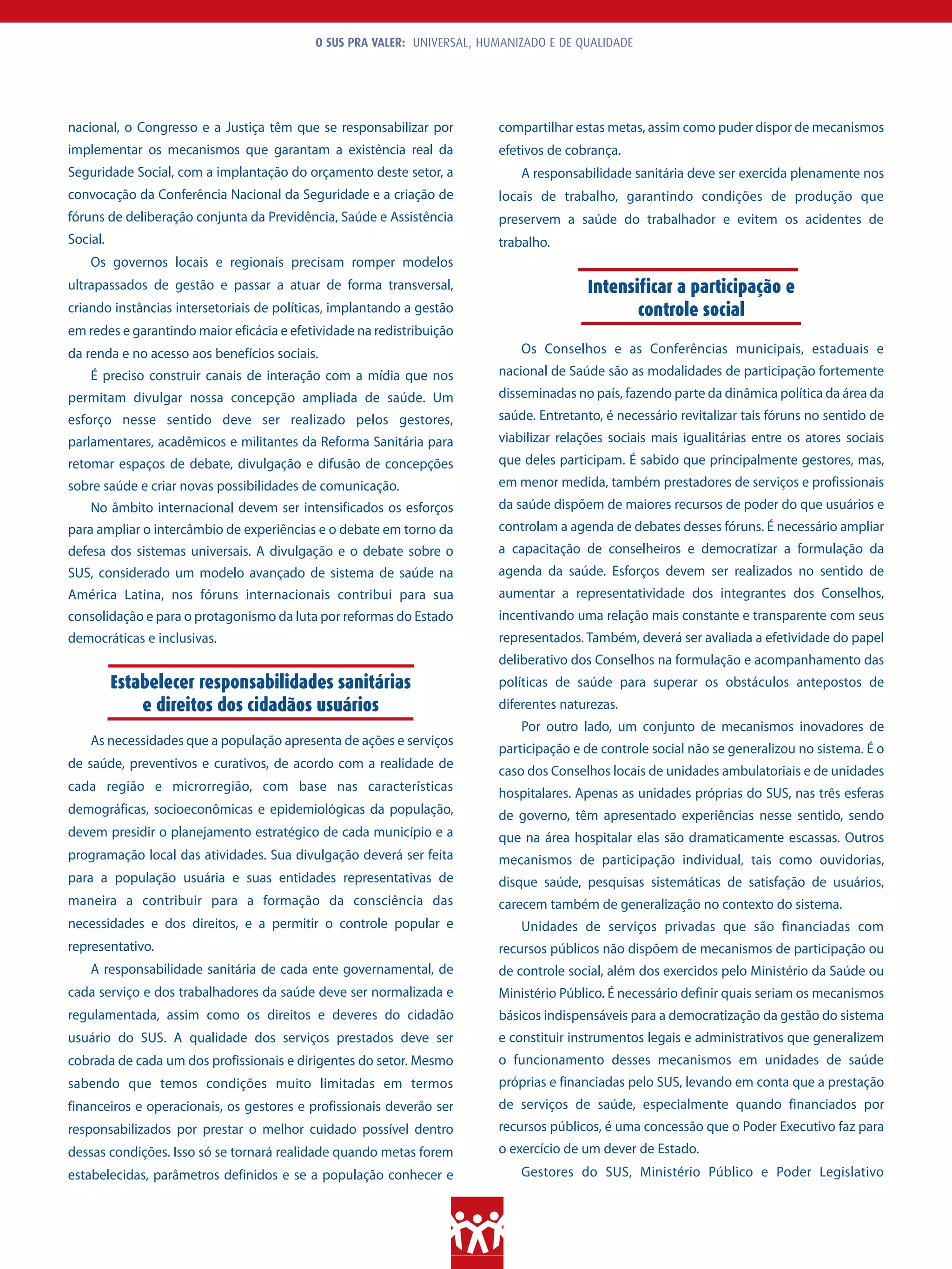 O SUS PRA VALER: UNIVERSAL, HUMANIZADO E DE QUALIDADE




nacional, o Congresso e a Justiça têm que se responsabilizar por         compartilhar estas metas, assim como puder dispor de mecanismos
implementar os mecanismos que garantam a existência real da              efetivos de cobrança.
Seguridade Social, com a implantação do orçamento deste setor, a             A responsabilidade sanitária deve ser exercida plenamente nos
convocação da Conferência Nacional da Seguridade e a criação de          locais de trabalho, garantindo condições de produção que
fóruns de deliberação conjunta da Previdência, Saúde e Assistência       preservem a saúde do trabalhador e evitem os acidentes de
Social.                                                                  trabalho.
    Os governos locais e regionais precisam romper modelos
ultrapassados de gestão e passar a atuar de forma transversal,                          Intensificar a participação e
criando instâncias intersetoriais de políticas, implantando a gestão                           controle social
em redes e garantindo maior eficácia e efetividade na redistribuição
da renda e no acesso aos benefícios sociais.                                 Os Conselhos e as Conferências municipais, estaduais e
    É preciso construir canais de interação com a mídia que nos          nacional de Saúde são as modalidades de participação fortemente
permitam divulgar nossa concepção ampliada de saúde. Um                  disseminadas no país, fazendo parte da dinâmica política da área da
esforço nesse sentido deve ser realizado pelos gestores,                 saúde. Entretanto, é necessário revitalizar tais fóruns no sentido de
parlamentares, acadêmicos e militantes da Reforma Sanitária para         viabilizar relações sociais mais igualitárias entre os atores sociais
retomar espaços de debate, divulgação e difusão de concepções            que deles participam. É sabido que principalmente gestores, mas,
sobre saúde e criar novas possibilidades de comunicação.                 em menor medida, também prestadores de serviços e profissionais
    No âmbito internacional devem ser intensificados os esforços         da saúde dispõem de maiores recursos de poder do que usuários e
para ampliar o intercâmbio de experiências e o debate em torno da        controlam a agenda de debates desses fóruns. É necessário ampliar
defesa dos sistemas universais. A divulgação e o debate sobre o          a capacitação de conselheiros e democratizar a formulação da
SUS, considerado um modelo avançado de sistema de saúde na               agenda da saúde. Esforços devem ser realizados no sentido de
América Latina, nos fóruns internacionais contribui para sua             aumentar a representatividade dos integrantes dos Conselhos,
consolidação e para o protagonismo da luta por reformas do Estado        incentivando uma relação mais constante e transparente com seus
democráticas e inclusivas.                                               representados. Também, deverá ser avaliada a efetividade do papel
                                                                         deliberativo dos Conselhos na formulação e acompanhamento das
          Estabelecer responsabilidades sanitárias                       políticas de saúde para superar os obstáculos antepostos de
              e direitos dos cidadãos usuários                           diferentes naturezas.
                                                                             Por outro lado, um conjunto de mecanismos inovadores de
    As necessidades que a população apresenta de ações e serviços
                                                                         participação e de controle social não se generalizou no sistema. É o
de saúde, preventivos e curativos, de acordo com a realidade de
                                                                         caso dos Conselhos locais de unidades ambulatoriais e de unidades
cada região e microrregião, com base nas características                 hospitalares. Apenas as unidades próprias do SUS, nas três esferas
demográficas, socioeconômicas e epidemiológicas da população,            de governo, têm apresentado experiências nesse sentido, sendo
devem presidir o planejamento estratégico de cada município e a          que na área hospitalar elas são dramaticamente escassas. Outros
programação local das atividades. Sua divulgação deverá ser feita        mecanismos de participação individual, tais como ouvidorias,
para a população usuária e suas entidades representativas de             disque saúde, pesquisas sistemáticas de satisfação de usuários,
maneira a contribuir para a formação da consciência das                  carecem também de generalização no contexto do sistema.
necessidades e dos direitos, e a permitir o controle popular e               Unidades de serviços privadas que são financiadas com
representativo.                                                          recursos públicos não dispõem de mecanismos de participação ou
    A responsabilidade sanitária de cada ente governamental, de          de controle social, além dos exercidos pelo Ministério da Saúde ou
cada serviço e dos trabalhadores da saúde deve ser normalizada e         Ministério Público. É necessário definir quais seriam os mecanismos
regulamentada, assim como os direitos e deveres do cidadão               básicos indispensáveis para a democratização da gestão do sistema
usuário do SUS. A qualidade dos serviços prestados deve ser              e constituir instrumentos legais e administrativos que generalizem
cobrada de cada um dos profissionais e dirigentes do setor. Mesmo        o funcionamento desses mecanismos em unidades de saúde
sabendo que temos condições muito limitadas em termos                    próprias e financiadas pelo SUS, levando em conta que a prestação
financeiros e operacionais, os gestores e profissionais deverão ser      de serviços de saúde, especialmente quando financiados por
responsabilizados por prestar o melhor cuidado possível dentro           recursos públicos, é uma concessão que o Poder Executivo faz para
dessas condições. Isso só se tornará realidade quando metas forem        o exercício de um dever de Estado.
estabelecidas, parâmetros definidos e se a população conhecer e              Gestores do SUS, Ministério Público e Poder Legislativo
 