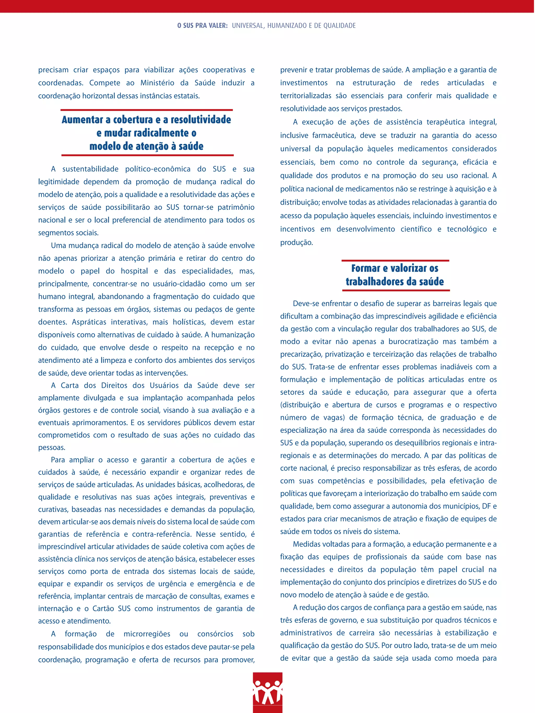 O SUS PRA VALER: UNIVERSAL, HUMANIZADO E DE QUALIDADE




precisam criar espaços para viabilizar ações cooperativas e               prevenir e tratar problemas de saúde. A ampliação e a garantia de
coordenadas. Compete ao Ministério da Saúde induzir a                     investimentos    na    estruturação      de   redes   articuladas   e
coordenação horizontal dessas instâncias estatais.                        territorializadas são essenciais para conferir mais qualidade e
                                                                          resolutividade aos serviços prestados.
        Aumentar a cobertura e a resolutividade                               A execução de ações de assistência terapêutica integral,
              e mudar radicalmente o                                      inclusive farmacêutica, deve se traduzir na garantia do acesso
             modelo de atenção à saúde                                    universal da população àqueles medicamentos considerados
                                                                          essenciais, bem como no controle da segurança, eficácia e
    A sustentabilidade político-econômica do SUS e sua
                                                                          qualidade dos produtos e na promoção do seu uso racional. A
legitimidade dependem da promoção de mudança radical do
                                                                          política nacional de medicamentos não se restringe à aquisição e à
modelo de atenção, pois a qualidade e a resolutividade das ações e
                                                                          distribuição; envolve todas as atividades relacionadas à garantia do
serviços de saúde possibilitarão ao SUS tornar-se patrimônio
                                                                          acesso da população àqueles essenciais, incluindo investimentos e
nacional e ser o local preferencial de atendimento para todos os
segmentos sociais.                                                        incentivos em desenvolvimento científico e tecnológico e

    Uma mudança radical do modelo de atenção à saúde envolve              produção.
não apenas priorizar a atenção primária e retirar do centro do
modelo o papel do hospital e das especialidades, mas,                                             Formar e valorizar os
principalmente, concentrar-se no usuário-cidadão como um ser                                    trabalhadores da saúde
humano integral, abandonando a fragmentação do cuidado que
                                                                              Deve-se enfrentar o desafio de superar as barreiras legais que
transforma as pessoas em órgãos, sistemas ou pedaços de gente
                                                                          dificultam a combinação das imprescindíveis agilidade e eficiência
doentes. Aspráticas interativas, mais holísticas, devem estar
                                                                          da gestão com a vinculação regular dos trabalhadores ao SUS, de
disponíveis como alternativas de cuidado à saúde. A humanização
                                                                          modo a evitar não apenas a burocratização mas também a
do cuidado, que envolve desde o respeito na recepção e no
                                                                          precarização, privatização e terceirização das relações de trabalho
atendimento até a limpeza e conforto dos ambientes dos serviços
                                                                          do SUS. Trata-se de enfrentar esses problemas inadiáveis com a
de saúde, deve orientar todas as intervenções.
                                                                          formulação e implementação de políticas articuladas entre os
    A Carta dos Direitos dos Usuários da Saúde deve ser
                                                                          setores da saúde e educação, para assegurar que a oferta
amplamente divulgada e sua implantação acompanhada pelos
                                                                          (distribuição e abertura de cursos e programas e o respectivo
órgãos gestores e de controle social, visando à sua avaliação e a
                                                                          número de vagas) de formação técnica, de graduação e de
eventuais aprimoramentos. E os servidores públicos devem estar
                                                                          especialização na área da saúde corresponda às necessidades do
comprometidos com o resultado de suas ações no cuidado das
                                                                          SUS e da população, superando os desequilíbrios regionais e intra-
pessoas.
                                                                          regionais e as determinações do mercado. A par das políticas de
    Para ampliar o acesso e garantir a cobertura de ações e
                                                                          corte nacional, é preciso responsabilizar as três esferas, de acordo
cuidados à saúde, é necessário expandir e organizar redes de
serviços de saúde articuladas. As unidades básicas, acolhedoras, de       com suas competências e possibilidades, pela efetivação de

qualidade e resolutivas nas suas ações integrais, preventivas e           políticas que favoreçam a interiorização do trabalho em saúde com
curativas, baseadas nas necessidades e demandas da população,             qualidade, bem como assegurar a autonomia dos municípios, DF e
devem articular-se aos demais níveis do sistema local de saúde com        estados para criar mecanismos de atração e fixação de equipes de
garantias de referência e contra-referência. Nesse sentido, é             saúde em todos os níveis do sistema.
imprescindível articular atividades de saúde coletiva com ações de            Medidas voltadas para a formação, a educação permanente e a
assistência clínica nos serviços de atenção básica, estabelecer esses     fixação das equipes de profissionais da saúde com base nas
serviços como porta de entrada dos sistemas locais de saúde,              necessidades e direitos da população têm papel crucial na
equipar e expandir os serviços de urgência e emergência e de              implementação do conjunto dos princípios e diretrizes do SUS e do
referência, implantar centrais de marcação de consultas, exames e         novo modelo de atenção à saúde e de gestão.
internação e o Cartão SUS como instrumentos de garantia de                    A redução dos cargos de confiança para a gestão em saúde, nas
acesso e atendimento.                                                     três esferas de governo, e sua substituição por quadros técnicos e
    A   formação     de    microrregiões     ou   consórcios     sob      administrativos de carreira são necessárias à estabilização e
responsabilidade dos municípios e dos estados deve pautar-se pela         qualificação da gestão do SUS. Por outro lado, trata-se de um meio
coordenação, programação e oferta de recursos para promover,              de evitar que a gestão da saúde seja usada como moeda para
 