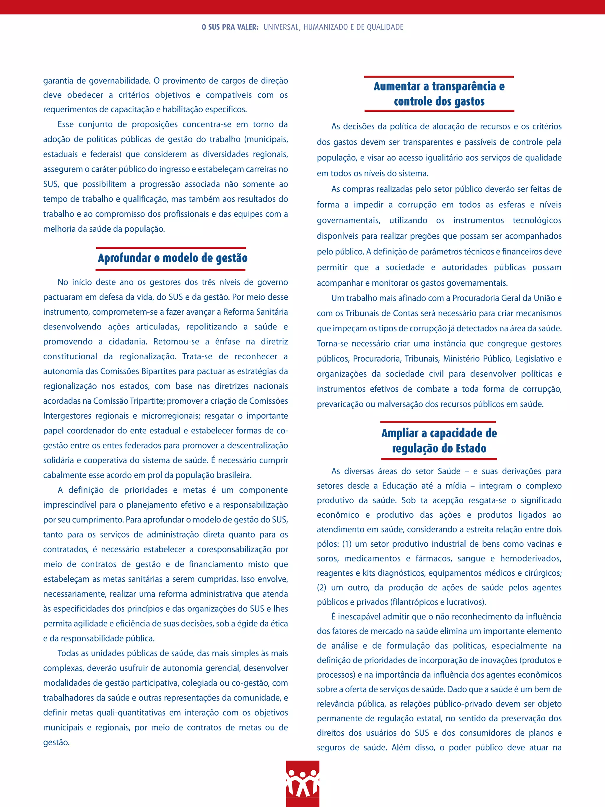 O SUS PRA VALER: UNIVERSAL, HUMANIZADO E DE QUALIDADE




garantia de governabilidade. O provimento de cargos de direção
                                                                                          Aumentar a transparência e
deve obedecer a critérios objetivos e compatíveis com os
                                                                                             controle dos gastos
requerimentos de capacitação e habilitação específicos.
    Esse conjunto de proposições concentra-se em torno da                     As decisões da política de alocação de recursos e os critérios
adoção de políticas públicas de gestão do trabalho (municipais,           dos gastos devem ser transparentes e passíveis de controle pela
estaduais e federais) que considerem as diversidades regionais,           população, e visar ao acesso igualitário aos serviços de qualidade
assegurem o caráter público do ingresso e estabeleçam carreiras no        em todos os níveis do sistema.
SUS, que possibilitem a progressão associada não somente ao
                                                                              As compras realizadas pelo setor público deverão ser feitas de
tempo de trabalho e qualificação, mas também aos resultados do
                                                                          forma a impedir a corrupção em todos as esferas e níveis
trabalho e ao compromisso dos profissionais e das equipes com a
                                                                          governamentais, utilizando os instrumentos tecnológicos
melhoria da saúde da população.
                                                                          disponíveis para realizar pregões que possam ser acompanhados
                                                                          pelo público. A definição de parâmetros técnicos e financeiros deve
               Aprofundar o modelo de gestão
                                                                          permitir que a sociedade e autoridades públicas possam
    No início deste ano os gestores dos três níveis de governo            acompanhar e monitorar os gastos governamentais.
pactuaram em defesa da vida, do SUS e da gestão. Por meio desse               Um trabalho mais afinado com a Procuradoria Geral da União e
instrumento, comprometem-se a fazer avançar a Reforma Sanitária           com os Tribunais de Contas será necessário para criar mecanismos
desenvolvendo ações articuladas, repolitizando a saúde e                  que impeçam os tipos de corrupção já detectados na área da saúde.
promovendo a cidadania. Retomou-se a ênfase na diretriz                   Torna-se necessário criar uma instância que congregue gestores
constitucional da regionalização. Trata-se de reconhecer a                públicos, Procuradoria, Tribunais, Ministério Público, Legislativo e
autonomia das Comissões Bipartites para pactuar as estratégias da         organizações da sociedade civil para desenvolver políticas e
regionalização nos estados, com base nas diretrizes nacionais             instrumentos efetivos de combate a toda forma de corrupção,
acordadas na Comissão Tripartite; promover a criação de Comissões         prevaricação ou malversação dos recursos públicos em saúde.
Intergestores regionais e microrregionais; resgatar o importante
papel coordenador do ente estadual e estabelecer formas de co-                              Ampliar a capacidade de
gestão entre os entes federados para promover a descentralização                             regulação do Estado
solidária e cooperativa do sistema de saúde. É necessário cumprir
cabalmente esse acordo em prol da população brasileira.                       As diversas áreas do setor Saúde – e suas derivações para

    A definição de prioridades e metas é um componente                    setores desde a Educação até a mídia – integram o complexo

imprescindível para o planejamento efetivo e a responsabilização          produtivo da saúde. Sob ta acepção resgata-se o significado
                                                                          econômico e produtivo das ações e produtos ligados ao
por seu cumprimento. Para aprofundar o modelo de gestão do SUS,
                                                                          atendimento em saúde, considerando a estreita relação entre dois
tanto para os serviços de administração direta quanto para os
                                                                          pólos: (1) um setor produtivo industrial de bens como vacinas e
contratados, é necessário estabelecer a coresponsabilização por
                                                                          soros, medicamentos e fármacos, sangue e hemoderivados,
meio de contratos de gestão e de financiamento misto que
                                                                          reagentes e kits diagnósticos, equipamentos médicos e cirúrgicos;
estabeleçam as metas sanitárias a serem cumpridas. Isso envolve,
                                                                          (2) um outro, da produção de ações de saúde pelos agentes
necessariamente, realizar uma reforma administrativa que atenda
                                                                          públicos e privados (filantrópicos e lucrativos).
às especificidades dos princípios e das organizações do SUS e lhes
                                                                              É inescapável admitir que o não reconhecimento da influência
permita agilidade e eficiência de suas decisões, sob a égide da ética
                                                                          dos fatores de mercado na saúde elimina um importante elemento
e da responsabilidade pública.
                                                                          de análise e de formulação das políticas, especialmente na
    Todas as unidades públicas de saúde, das mais simples às mais
                                                                          definição de prioridades de incorporação de inovações (produtos e
complexas, deverão usufruir de autonomia gerencial, desenvolver
                                                                          processos) e na importância da influência dos agentes econômicos
modalidades de gestão participativa, colegiada ou co-gestão, com
                                                                          sobre a oferta de serviços de saúde. Dado que a saúde é um bem de
trabalhadores da saúde e outras representações da comunidade, e
                                                                          relevância pública, as relações público-privado devem ser objeto
definir metas quali-quantitativas em interação com os objetivos
                                                                          permanente de regulação estatal, no sentido da preservação dos
municipais e regionais, por meio de contratos de metas ou de
                                                                          direitos dos usuários do SUS e dos consumidores de planos e
gestão.
                                                                          seguros de saúde. Além disso, o poder público deve atuar na
 