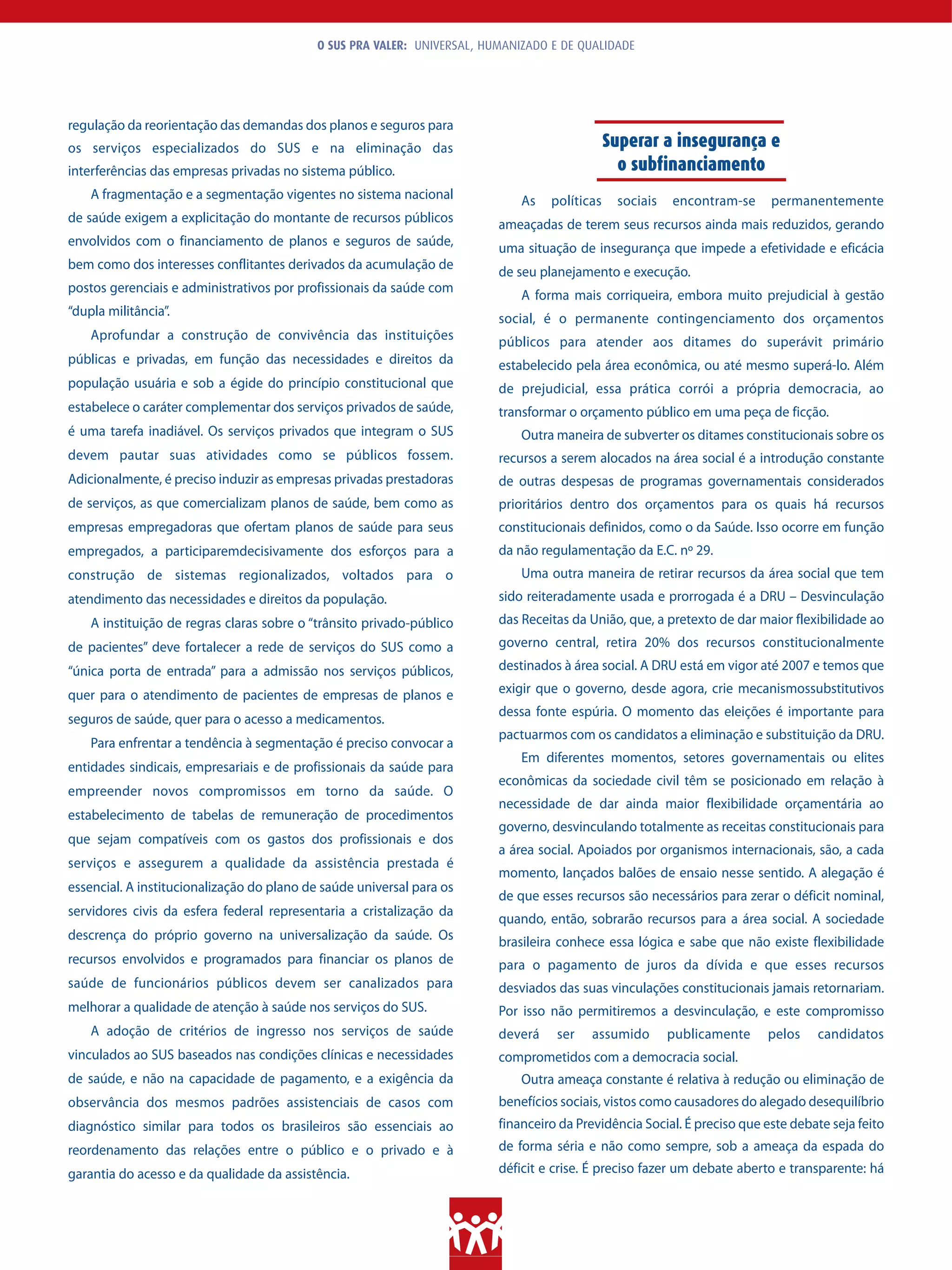 O SUS PRA VALER: UNIVERSAL, HUMANIZADO E DE QUALIDADE




regulação da reorientação das demandas dos planos e seguros para
os serviços especializados do SUS e na eliminação das                                         Superar a insegurança e
interferências das empresas privadas no sistema público.                                        o subfinanciamento
    A fragmentação e a segmentação vigentes no sistema nacional              As   políticas    sociais   encontram-se     permanentemente
de saúde exigem a explicitação do montante de recursos públicos          ameaçadas de terem seus recursos ainda mais reduzidos, gerando
envolvidos com o financiamento de planos e seguros de saúde,             uma situação de insegurança que impede a efetividade e eficácia
bem como dos interesses conflitantes derivados da acumulação de
                                                                         de seu planejamento e execução.
postos gerenciais e administrativos por profissionais da saúde com
                                                                             A forma mais corriqueira, embora muito prejudicial à gestão
“dupla militância”.
                                                                         social, é o permanente contingenciamento dos orçamentos
    Aprofundar a construção de convivência das instituições              públicos para atender aos ditames do superávit primário
públicas e privadas, em função das necessidades e direitos da            estabelecido pela área econômica, ou até mesmo superá-lo. Além
população usuária e sob a égide do princípio constitucional que          de prejudicial, essa prática corrói a própria democracia, ao
estabelece o caráter complementar dos serviços privados de saúde,        transformar o orçamento público em uma peça de ficção.
é uma tarefa inadiável. Os serviços privados que integram o SUS              Outra maneira de subverter os ditames constitucionais sobre os
devem pautar suas atividades como se públicos fossem.                    recursos a serem alocados na área social é a introdução constante
Adicionalmente, é preciso induzir as empresas privadas prestadoras       de outras despesas de programas governamentais considerados
de serviços, as que comercializam planos de saúde, bem como as           prioritários dentro dos orçamentos para os quais há recursos
empresas empregadoras que ofertam planos de saúde para seus              constitucionais definidos, como o da Saúde. Isso ocorre em função
empregados, a participaremdecisivamente dos esforços para a              da não regulamentação da E.C. nº 29.
construção de sistemas regionalizados, voltados para o                       Uma outra maneira de retirar recursos da área social que tem
atendimento das necessidades e direitos da população.                    sido reiteradamente usada e prorrogada é a DRU – Desvinculação
    A instituição de regras claras sobre o “trânsito privado-público     das Receitas da União, que, a pretexto de dar maior flexibilidade ao
de pacientes” deve fortalecer a rede de serviços do SUS como a           governo central, retira 20% dos recursos constitucionalmente
“única porta de entrada” para a admissão nos serviços públicos,          destinados à área social. A DRU está em vigor até 2007 e temos que

quer para o atendimento de pacientes de empresas de planos e             exigir que o governo, desde agora, crie mecanismossubstitutivos
                                                                         dessa fonte espúria. O momento das eleições é importante para
seguros de saúde, quer para o acesso a medicamentos.
                                                                         pactuarmos com os candidatos a eliminação e substituição da DRU.
    Para enfrentar a tendência à segmentação é preciso convocar a
                                                                             Em diferentes momentos, setores governamentais ou elites
entidades sindicais, empresariais e de profissionais da saúde para
                                                                         econômicas da sociedade civil têm se posicionado em relação à
empreender novos compromissos em torno da saúde. O
                                                                         necessidade de dar ainda maior flexibilidade orçamentária ao
estabelecimento de tabelas de remuneração de procedimentos
                                                                         governo, desvinculando totalmente as receitas constitucionais para
que sejam compatíveis com os gastos dos profissionais e dos
                                                                         a área social. Apoiados por organismos internacionais, são, a cada
serviços e assegurem a qualidade da assistência prestada é
                                                                         momento, lançados balões de ensaio nesse sentido. A alegação é
essencial. A institucionalização do plano de saúde universal para os
                                                                         de que esses recursos são necessários para zerar o déficit nominal,
servidores civis da esfera federal representaria a cristalização da
                                                                         quando, então, sobrarão recursos para a área social. A sociedade
descrença do próprio governo na universalização da saúde. Os             brasileira conhece essa lógica e sabe que não existe flexibilidade
recursos envolvidos e programados para financiar os planos de            para o pagamento de juros da dívida e que esses recursos
saúde de funcionários públicos devem ser canalizados para                desviados das suas vinculações constitucionais jamais retornariam.
melhorar a qualidade de atenção à saúde nos serviços do SUS.             Por isso não permitiremos a desvinculação, e este compromisso
    A adoção de critérios de ingresso nos serviços de saúde              deverá    ser   assumido        publicamente    pelos    candidatos
vinculados ao SUS baseados nas condições clínicas e necessidades         comprometidos com a democracia social.
de saúde, e não na capacidade de pagamento, e a exigência da                 Outra ameaça constante é relativa à redução ou eliminação de
observância dos mesmos padrões assistenciais de casos com                benefícios sociais, vistos como causadores do alegado desequilíbrio
diagnóstico similar para todos os brasileiros são essenciais ao          financeiro da Previdência Social. É preciso que este debate seja feito
reordenamento das relações entre o público e o privado e à               de forma séria e não como sempre, sob a ameaça da espada do
garantia do acesso e da qualidade da assistência.                        déficit e crise. É preciso fazer um debate aberto e transparente: há
 