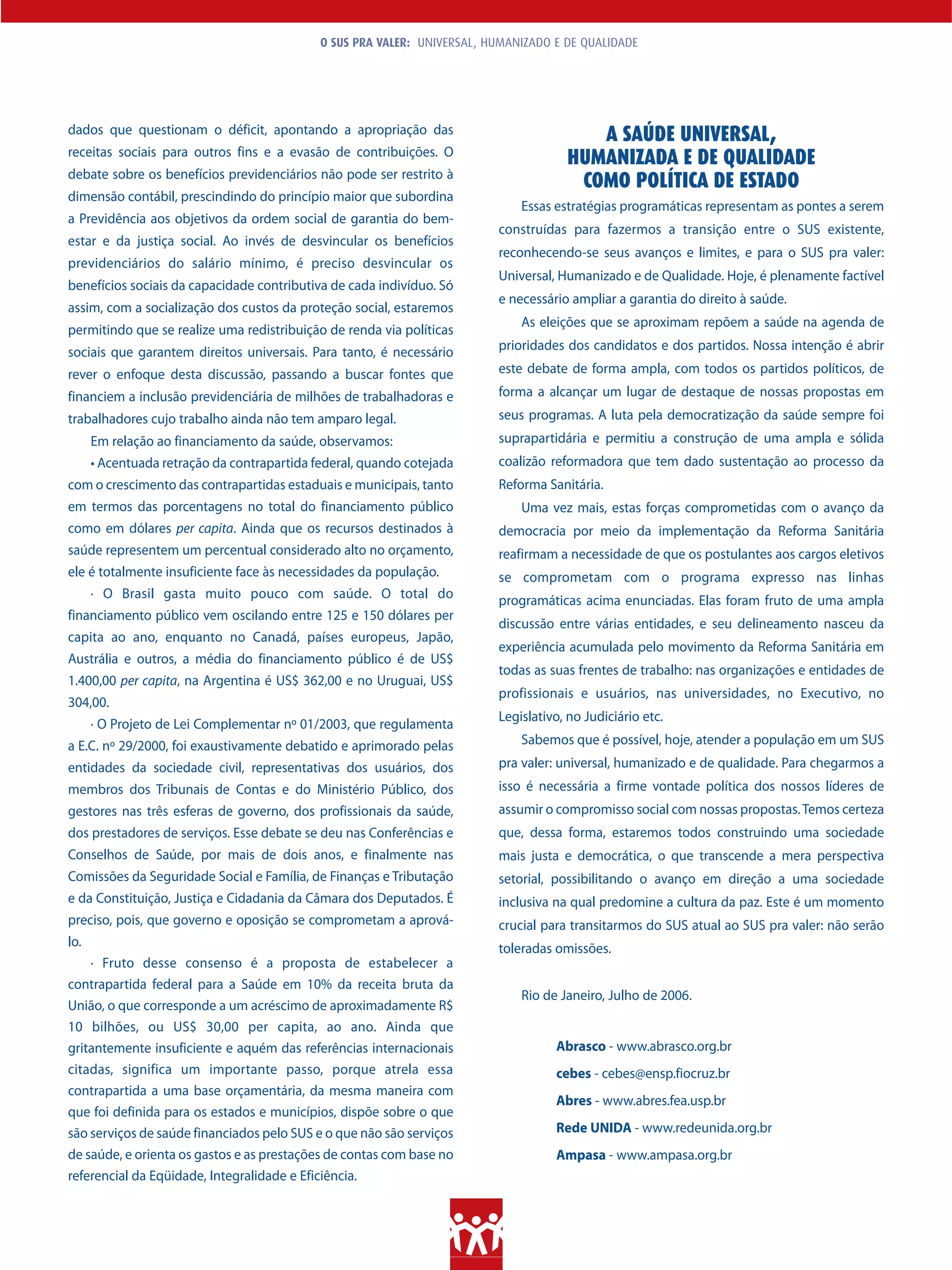 O SUS PRA VALER: UNIVERSAL, HUMANIZADO E DE QUALIDADE




dados que questionam o déficit, apontando a apropriação das                              A SAÚDE UNIVERSAL,
receitas sociais para outros fins e a evasão de contribuições. O
                                                                                      HUMANIZADA E DE QUALIDADE
debate sobre os benefícios previdenciários não pode ser restrito à
                                                                                       COMO POLÍTICA DE ESTADO
dimensão contábil, prescindindo do princípio maior que subordina
                                                                              Essas estratégias programáticas representam as pontes a serem
a Previdência aos objetivos da ordem social de garantia do bem-
                                                                          construídas para fazermos a transição entre o SUS existente,
estar e da justiça social. Ao invés de desvincular os benefícios
                                                                          reconhecendo-se seus avanços e limites, e para o SUS pra valer:
previdenciários do salário mínimo, é preciso desvincular os
                                                                          Universal, Humanizado e de Qualidade. Hoje, é plenamente factível
benefícios sociais da capacidade contributiva de cada indivíduo. Só
                                                                          e necessário ampliar a garantia do direito à saúde.
assim, com a socialização dos custos da proteção social, estaremos
                                                                              As eleições que se aproximam repõem a saúde na agenda de
permitindo que se realize uma redistribuição de renda via políticas
sociais que garantem direitos universais. Para tanto, é necessário        prioridades dos candidatos e dos partidos. Nossa intenção é abrir

rever o enfoque desta discussão, passando a buscar fontes que             este debate de forma ampla, com todos os partidos políticos, de
financiem a inclusão previdenciária de milhões de trabalhadoras e         forma a alcançar um lugar de destaque de nossas propostas em
trabalhadores cujo trabalho ainda não tem amparo legal.                   seus programas. A luta pela democratização da saúde sempre foi
      Em relação ao financiamento da saúde, observamos:                   suprapartidária e permitiu a construção de uma ampla e sólida
      • Acentuada retração da contrapartida federal, quando cotejada      coalizão reformadora que tem dado sustentação ao processo da
com o crescimento das contrapartidas estaduais e municipais, tanto        Reforma Sanitária.
em termos das porcentagens no total do financiamento público                  Uma vez mais, estas forças comprometidas com o avanço da
como em dólares per capita. Ainda que os recursos destinados à            democracia por meio da implementação da Reforma Sanitária
saúde representem um percentual considerado alto no orçamento,            reafirmam a necessidade de que os postulantes aos cargos eletivos
ele é totalmente insuficiente face às necessidades da população.          se comprometam com o programa expresso nas linhas
      · O Brasil gasta muito pouco com saúde. O total do                  programáticas acima enunciadas. Elas foram fruto de uma ampla
financiamento público vem oscilando entre 125 e 150 dólares per
                                                                          discussão entre várias entidades, e seu delineamento nasceu da
capita ao ano, enquanto no Canadá, países europeus, Japão,
                                                                          experiência acumulada pelo movimento da Reforma Sanitária em
Austrália e outros, a média do financiamento público é de US$
                                                                          todas as suas frentes de trabalho: nas organizações e entidades de
1.400,00 per capita, na Argentina é US$ 362,00 e no Uruguai, US$
                                                                          profissionais e usuários, nas universidades, no Executivo, no
304,00.
                                                                          Legislativo, no Judiciário etc.
      · O Projeto de Lei Complementar nº 01/2003, que regulamenta
a E.C. nº 29/2000, foi exaustivamente debatido e aprimorado pelas             Sabemos que é possível, hoje, atender a população em um SUS
entidades da sociedade civil, representativas dos usuários, dos           pra valer: universal, humanizado e de qualidade. Para chegarmos a
membros dos Tribunais de Contas e do Ministério Público, dos              isso é necessária a firme vontade política dos nossos líderes de
gestores nas três esferas de governo, dos profissionais da saúde,         assumir o compromisso social com nossas propostas. Temos certeza
dos prestadores de serviços. Esse debate se deu nas Conferências e        que, dessa forma, estaremos todos construindo uma sociedade
Conselhos de Saúde, por mais de dois anos, e finalmente nas               mais justa e democrática, o que transcende a mera perspectiva
Comissões da Seguridade Social e Família, de Finanças e Tributação        setorial, possibilitando o avanço em direção a uma sociedade
e da Constituição, Justiça e Cidadania da Câmara dos Deputados. É         inclusiva na qual predomine a cultura da paz. Este é um momento
preciso, pois, que governo e oposição se comprometam a aprová-            crucial para transitarmos do SUS atual ao SUS pra valer: não serão
lo.                                                                       toleradas omissões.
    · Fruto desse consenso é a proposta de estabelecer a
contrapartida federal para a Saúde em 10% da receita bruta da
                                                                              Rio de Janeiro, Julho de 2006.
União, o que corresponde a um acréscimo de aproximadamente R$
10 bilhões, ou US$ 30,00 per capita, ao ano. Ainda que
gritantemente insuficiente e aquém das referências internacionais                   Abrasco - www.abrasco.org.br
citadas, significa um importante passo, porque atrela essa                          cebes - cebes@ensp.fiocruz.br
contrapartida a uma base orçamentária, da mesma maneira com
                                                                                    Abres - www.abres.fea.usp.br
que foi definida para os estados e municípios, dispõe sobre o que
são serviços de saúde financiados pelo SUS e o que não são serviços                 Rede UNIDA - www.redeunida.org.br
de saúde, e orienta os gastos e as prestações de contas com base no                 Ampasa - www.ampasa.org.br
referencial da Eqüidade, Integralidade e Eficiência.
 