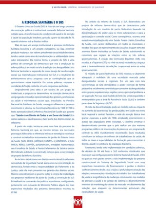 O SUS PRA VALER: UNIVERSAL, HUMANIZADO E DE QUALIDADE




             A REFORMA SANITÁRIA E O SUS                                      No âmbito da reforma do Estado, o SUS desenvolveu um

    O Sistema Único de Saúde (SUS) é fruto de um longo processo           projeto de reforma democrática que se caracterizou pela

deconstrução política e institucional nomeado Reforma Sanitária,          introdução de um modelo de pacto federativo baseado na

voltado para a transformação das condições de saúde e de atenção          descentralização do poder para os níveis subnacionais e para a

à saúde da população brasileira, gestado a partir da década de 70,        participação e controle social. Como conseqüência, ocorreu uma

quando vivíamos sob a ditadura militar.                                   ousada municipalização do setor Saúde. Foram criados Conselhos

    Mais do que um arranjo institucional, o processo da Reforma           de Saúde, com caráter deliberativo, em todos os municípios e

Sanitária brasileira é um projeto civilizatório, ou seja, pretende        estados nos quais os representantes dos usuários ocupam 50% dos

produzir mudanças dos valores prevalentes na sociedade brasileira,        assentos. Foram instituídos os Fundos de Saúde, substituindo os

tendo a saúde como eixo de transformação e a solidariedade como           convênios que regiam as relações entre as três esferas

valor estruturante. Da mesma forma, o projeto do SUS é uma                governamentais. A criação das Comissões Bipartites (CIB), nos

política de construção da democracia que visa à ampliação da              estados, e a Tripartite (CIT), no nível nacional, estabeleceu o espaço

esfera pública, à inclusão social e à redução das desigualdade. Se a      para o desenvolvimento de relações cooperativas entre os entes

Reforma Sanitária é a expressão do nosso desejo de transformação          governamentais.

social, sua materialização institucional no SUS é a resultante do             O modelo de pacto federativo do SUS mostrou-se altamente

enfrentamento desta proposta com as contingências que se                  adequado à realidade de uma sociedade marcada pelas
                                                                          desigualdades sociais e regionais. Em um país com tais
apresentaram nessa trajetória. Em outras palavras, expressa a
                                                                          características só será democrático o poder exercido de forma
correlação de forças existente em uma conjuntura particular.
                                                                          pactuada e socialmente controlada que considere as desigualdades
    Originalmente uma idéia e um ideário de um grupo de
intelectuais, a proposta se desenvolveu na transição democrática,         entre grupos populacionais e regiões como o principal problema a

congregando entidades representativas dos gestores, profissionais         ser superado. Por isso, esse modelo do SUS está sendo expandido e

da saúde e movimentos sociais que, articulados na Plenária                reinterpretado para a área de Assistência Social (SUAS) e também

Nacional de Entidades de Saúde, conseguiu influenciar o processo          para a área de Segurança (SUSP).

constituinte e plasmar na Constituição Brasileira de 1988 (CF/88) o           O êxito da descentralização pode ser medido pelo seu impacto

texto aprovado na 8a Conferência Nacional de Saúde que garante            no aumento da base técnica da gestão pública em saúde nos níveis
que “Saúde é um Direito de Todos e um Dever do Estado”. Em                local, regional e central. Também, a rede de atenção básica teve
outras palavras, a saúde passou a fazer parte dos direitos sociais da     grande expansão, a partir de 1998, ampliando enormemente o
cidadania.                                                                acesso das populações antes excluídas. O sistema universal e
    A partir de então, iniciou-se uma nova fase do processo da            descentralizado permite que o país realize um dos maiores
Reforma Sanitária em que, ao mesmo tempo, era necessário                  programas públicos de imunizações do planeta e um programa de
prosseguir elaborando o referencial teórico e estratégico e começar       controle da AIDS mundialmente reconhecido. Esses resultados
a construir os métodos e instrumentos de gestão do Sistema Único          constituem os esforços de milhares de trabalhadores da saúde, de
de Saúde (SUS). CEBES, ABRASCO, CONASS, o CONASEMS, a Rede                todos os níveis e especialidades de formação, para concretizar o
UNIDA, ABRES, AMPASA, parlamentares, entidades representadas              direito à saúde no cotidiano da população brasileira.
nos Conselhos de Saúde, a Frente Parlamentar da Saúde e outros                Entretanto, tendo sido implementado em condições adversas,
têm liderado o debate e concentrado esforços para a concretização         da década de 90 até hoje o SUS enfrentou obstáculos que
do projeto da Reforma Sanitária.                                          marcaram sua configuração como Sistema Nacional de Saúde, entre
    Ao incluir a saúde como um direito constitucional da cidadania        os quais os mais graves seriam: a não implementação do preceito
no capítulo da Seguridade Social, avançamos na concretização da           constitucional do Sistema de Seguridade Social com seus
democracia, fortalecendo a responsabilidade do Parlamento e da            respectivos mecanismos de financiamento e gestão; o drástico
Justiça, cada dia mais presentes na garantia dos direitos sociais.        subfinanciamento desde a sua criação; a profunda precarização das
Mesmo coincidindo com o governo Collor e o início da implantação          relações, remunerações e condições de trabalho dos trabalhadores
das propostas neoliberais de ajuste do Estado, a construção do SUS        da saúde; a insignificância de mudanças estruturantes nos modelos
foi realizada na contramão das políticas econômicas, configurando,        de atenção à saúde e de gestão do sistema; o desenvolvimento
juntamente com a atuação do Ministério Público, alguns dos mais           intensivo do marketing de valores de mercado em detrimento das
expressivos resultados dos preceitos democráticos inscritos na            soluções que ataquem os determinantes estruturais das
CF/88.                                                                    necessidades de saúde.
 
