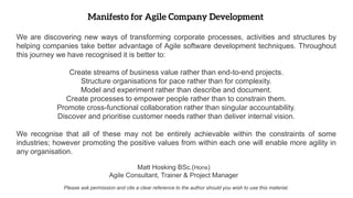 We are discovering new ways of transforming corporate processes, activities and structures by
helping companies take better advantage of Agile software development techniques. Throughout
this journey we have recognised it is better to:
Create streams of business value rather than end-to-end projects.
Structure organisations for pace rather than for complexity.
Model and experiment rather than describe and document.
Create processes to empower people rather than to constrain them.
Promote cross-functional collaboration rather than singular accountability.
Discover and prioritise customer needs rather than deliver internal vision.
We recognise that all of these may not be entirely achievable within the constraints of some
industries; however promoting the positive values from within each one will enable more agility in
any organisation.
Matt Hosking BSc.(Hons)
Agile Consultant, Trainer & Project Manager
Please ask permission and cite a clear reference to the author should you wish to use this material.
 