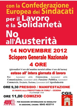 14 NOVEMBRE 2012

                         4 ORE
   (giornalieri 4 ore del mattino turnisti ultime 4 ore del turno)


 Per:   Lavoratori     della   Conoscenza, Lavoratori della
 Comunicazione, Lavoratori della Funzione Pubblica, Lavoratori
 Commercio, Terziario, Turismo, Lavoratori dell’AgroIndustria

ORE 9,30 PRESIDIO / MANIFESTAZIONE
        DI FRONTE ALLA PREFETTURA DI FORLI’ – CESENA
                         P.zza Ordelaffi - Forlì

ORE 11,00 COMIZIO
            PER MAGGIORI INFORMAZIONI SU MODALITA’
              DI ADESIONE, CHIAMA   0543 453711
 