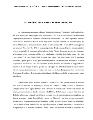 FORUM SINDICAL DE SAÚDE DO TRABALHADOR DO RIO GRANDE DO SUL – FSSTRS




               MANIFESTO PELA VIDA E TRABALHO DIGNO



       As entidades que compõem o Furum Sindical de Saúde do Trabalhador do Rio Grande do
Sul vêm denunciar e solicitar providências contra o ocaso na ação do Ministério do Trabalho e
Emprego nas questões de segurança e saúde dos trabalhadores. Em 2010, segundo o Anuário
Estatístico da Previdência Social, foram registrados 701.496 acidentes de trabalho típicos no
Brasil. O número de mortes resultantes destes eventos cresceu 11,4 % em 2010, em relação ao
ano anterior. Algo entre 4 e 20% de todas as tipologias de câncer que afligem a humanidade tem
origem no trabalho. O custo para a Previdência Social Pública decorrente apenas dos chamados
acidentes de trajeto – aqueles sofridos pelo trabalhador a caminho do trabalho ou na volta para
casa – subiu 37 % entre 2009 e 2011. Segundo o sociólogo Prof. José Pastore, da USP, os custos
estimados, apenas para a esfera previdenciária pública, decorrentes dos acidentes e doenças
ocupacionais estariam na casa dos quatorze bilhões de reais. No entanto, a iniquidade não
estatística de um pedaço do Brasil que produz e prospera não é tão facilmente visível. Números
não são capazes de dimensionar as perdas reais para a sociedade. Tampouco a dor e o sofrimento
de centenas de milhares de acidentados e familiares. Não há preço, não há forma e, muitas vezes,
não há voz.


       A Presidente Dilma Rousseff assinou o Decreto 7602/2011, que estabelece as bases de
uma Política Nacional de Segurança e Saúde no Trabalho - PNSS, visando à articulação
sinérgica entre vários órgãos federais para a redução da mortalidade e morbidade laboral. No
entanto, mesmo diante do desafio imposto pela PNSS e do holocausto social, o Ministério do
Trabalho e Emprego opta pela estratégia da avestruz: persiste na rotina de desconstrução de sua
área de segurança e saúde do trabalhador. Insiste em diluir ações que já se encontravam aquém
do necessário. Apresenta dados mistificadores, obtidos de bases frágeis. Pratica a conciliação
com o capital infrator, inclusive em um tripartismo muitas vezes de conveniência, que cristaliza
a organização e o ambiente deletério à saúde. Reduz as questões de saúde e segurança no
 