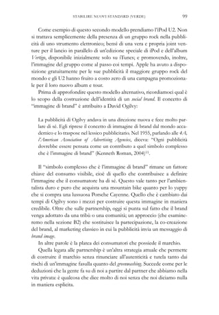 Come esempio di questo secondo modello prendiamo l’iPod U2. Non
si trattava semplicemente della presenza di un gruppo rock nella pubbli-
cità di uno strumento elettronico; bensì di una vera e propria joint ven-
ture per il lancio in parallelo di un’edizione speciale di iPod e dell’album
Vertigo, disponibile inizialmente solo su iTunes; e promovendo, inoltre,
l’immagine del gruppo come al passo coi tempi. Apple ha avuto a dispo-
sizione gratuitamente per le sue pubblicità il maggiore gruppo rock del
mondo e gli U2 hanno fruito a costo zero di una campagna promoziona-
le per il loro nuovo album e tour.
Prima di approfondire questo modello alternativo, ricordiamoci qual è
lo scopo della costruzione dell’identità di un social brand. Il concetto di
“immagine di brand” è attribuito a David Ogilvy:
La pubblicità di Ogilvy andava in una direzione nuova e fece molto par-
lare di sé. Egli riprese il concetto di immagine di brand dal mondo acca-
demico e lo traspose nel lessico pubblicitario. Nel 1955, parlando alle 4A,
l’American Association of Advertising Agencies, diceva: “Ogni pubblicità
dovrebbe essere pensata come un contributo a quel simbolo complesso
che è l’immagine di brand” (Kenneth Roman, 2004)11.
Il “simbolo complesso che è l’immagine di brand” rimane un fattore
chiave del consumo visibile, cioè di quello che contribuisce a definire
l’immagine che il consumatore ha di sé. Questo vale tanto per l’ambien-
talista duro e puro che acquista una mountain bike quanto per lo yuppy
che si compra una lussuosa Porsche Cayenne. Quello che è cambiato dai
tempi di Ogilvy sono i mezzi per costruire questa immagine in maniera
credibile. Oltre che sulle partnership, oggi si punta sul fatto che il brand
venga adottato da una tribù o una comunità; un approccio (che esamine-
remo nella sezione B2) che sostituisce la partecipazione, la co-creazione
del brand, al marketing classico in cui la pubblicità invia un messaggio di
brand image.
In altre parole è la platea dei consumatori che possiede il marchio.
Quella legata alle partnership è un’altra strategia attuale che permette
di costruire il marchio senza rinunciare all’autenticità e tutela tanto dai
rischi di un’immagine fasulla quanto del greenwashing. Succede come per le
deduzioni che la gente fa su di noi a partire dal partner che abbiamo nella
vita privata: è qualcosa che dice molto di noi senza che noi diciamo nulla
in maniera esplicita.
99STABILIRE NUOVI STANDARD (VERDE)
 