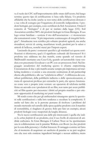 va il ruolo dei CFC nell’impoverimento dello strato dell’ozono. Sul lungo
termine questo tipo di certificazione si basa sulla fiducia. Un prodotto
affidabile che ha molte (anche se non tutte) delle certificazioni elencate è
a sua volta di sostegno per l’organismo di controllo indipendente. I pro-
dotti biologici, per esempio, sono certificati da Soil Association. Ormai il
concetto di “biologico” è di per sé tutelato dalla legge (UE). Soil
Association certifica l’80% dei prodotti biologici in Gran Bretagna. Il suo
logo ormai familiare – sostiene il sito dell’associazione – è riconosciuto
dai consumatori come “il più importante contrassegno di integrità biolo-
gica”. Attualmente non certifica più soltanto prodotti agricoli, ma anche
rivenditori, servizi di catering, manifatture tessili, prodotti per la salute e
articoli di bellezza, nonché merci per l’import-export.
Lasciando da parte i contenuti specifici e gli standard cui queste certi-
ficazioni si riferiscono, qual è il significato culturale del fenomeno? Si è
prodotta una saldatura tra due marchi, come quando sul vassoio di
McDonald’s mettiamo una Coca-Cola, quando un’automobile viene ven-
duta con pneumatici Goodyear o un PC con un processore Intel. Nel lin-
guaggio accademico del marketing questo si chiama compositioning.
L’associazione di due o più marchi assume sempre più importanza nel mar-
keting moderno e si assiste a una crescente sostituzione di tali partnership
dirette alla pubblicità e alle sue “celebrità in affitto”. A differenza dei con-
tributi pubblicitari, della pubblicità indiretta o delle sponsorizzazioni, si
tratta di operazioni proficue per entrambe le parti, che spesso funziona-
no come vere e proprie joint venture: un operatore di telefonia mobile
firma un accordo con i produttori di un film, non tanto per avere pubbli-
cità nel film quanto per riscuotere i diritti sul proprio marchio e per otte-
nere opportunità di marketing nei punti vendita.
Mi rendo conto che per gli ambientalisti rimangono aperte le questio-
ni sulle certificazioni e sulla loro tendenza a occultare la complessità. E
anche sul fatto che se le persone pensano di risolvere i problemi del
mondo mettendo nel carrello della spesa qualche prodotto con il marchio
di sostenibilità, si sbagliano di grosso. Solo per fare un esempio, alcuni
prodotti biologici sono trasportati da lunghe distanze.
Tra le nuove certificazioni una delle più interessanti è quella che indi-
ca la carbon footprint di un prodotto, cioè il suo livello di emissioni di ani-
dride carbonica. In Gran Bretagna il Carbon Trust ne ha sperimentato
una in collaborazione con le patatine Walkers, con Boots (su due prodotti
per la cura della persona) e i frullati Innocent. Il vantaggio consiste nel fatto
che al momento di acquistare un sacchetto di patatine se ne può scegliere
uno che non solo contiene ingredienti biologici e nessun additivo, meno
101STABILIRE NUOVI STANDARD (VERDE)
 