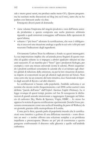 IL MANIFESTO DEL GREEN MARKETING102
sale e meno grassi saturi, ma produce anche meno CO2. Questo program-
ma ha suscitato molte discussioni sui blog (tra cui il mio), tanto che ne ho
parlato con Innocent anche via chat.
Emergono diversi punti di domanda:
• viene valutata l’impronta del singolo prodotto e non dell’intera azien-
da produttrice e questo comporta una scelta piuttosto arbitraria
riguardo a quali emissioni conteggiare sull’insieme delle operazioni di
quest’ultima;
• soltanto i “più bravi” adottano la certificazione, che non è obbligato-
ria; si crea così una situazione analoga a quella in cui solo i cibi più sani
recavano l’indicazione degli ingredienti.
Ovviamente Carbon Trust ha riflettuto a fondo su questi interrogativi.
La sua impostazione implica che un’azienda possa fregiarsi di questo mar-
chio di qualità soltanto se si impegna a ulteriori significative riduzioni nei due
anni successivi. È un marchio per i “bravi” (per i produttori biologici, per
esempio) e non una misura universale (come le calorie). Perciò acquistan-
do i prodotti certificati sosteniamo le aziende che ci avvicinano agli obiet-
tivi globali di riduzione delle emissioni, sia per la loro situazione di parten-
za rispetto ai concorrenti sia per gli ulteriori tagli previsti nel futuro. Non
sono certo che sia un concetto del tutto intuitivo, ma è funzionale al rispet-
to degli accordi di Kyoto e ad altri obiettivi.
Le certificazioni si basano sulla popolarità. Anidride carbonica è un
termine che ricorre molto frequentemente e nel 2006 carbon neutral è stata
definita “parola dell’anno” dall’Oxford American English Dictionary. La si
legge ovunque di questi tempi, persino sul Sun. Si susseguono le dichia-
razioni di grandi aziende intenzionate a raggiungere il pareggio nel bilan-
cio di carbonio: Sky, Marks & Spencer, Virgin, HSBC… Io stesso ho
appreso la notizia di questa certificazione sperimentale (benché fosse pre-
sentata erroneamente come una scelta di branding da parte di Walkers) da
un giornale gratuito della metropolitana di Londra.
Come per le diete, quando parlo di popolarità intendo che le certifica-
zioni sono intuitive e godono di una diffusione massiccia – sono diven-
tate un must – e inoltre offrono una soluzione semplice a un problema
impellente e preoccupante. Diamo un po’ più di consistenza a questo
paragone confrontando il discorso sulla glicemia e quello sull’anidride
carbonica:
 