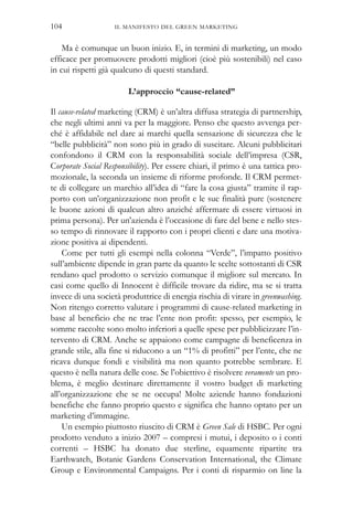 IL MANIFESTO DEL GREEN MARKETING104
Ma è comunque un buon inizio. E, in termini di marketing, un modo
efficace per promuovere prodotti migliori (cioè più sostenibili) nel caso
in cui rispetti già qualcuno di questi standard.
L’approccio “cause-related”
Il cause-related marketing (CRM) è un’altra diffusa strategia di partnership,
che negli ultimi anni va per la maggiore. Penso che questo avvenga per-
ché è affidabile nel dare ai marchi quella sensazione di sicurezza che le
“belle pubblicità” non sono più in grado di suscitare. Alcuni pubblicitari
confondono il CRM con la responsabilità sociale dell’impresa (CSR,
Corporate Social Responsibility). Per essere chiari, il primo è una tattica pro-
mozionale, la seconda un insieme di riforme profonde. Il CRM permet-
te di collegare un marchio all’idea di “fare la cosa giusta” tramite il rap-
porto con un’organizzazione non profit e le sue finalità pure (sostenere
le buone azioni di qualcun altro anziché affermare di essere virtuosi in
prima persona). Per un’azienda è l’occasione di fare del bene e nello stes-
so tempo di rinnovare il rapporto con i propri clienti e dare una motiva-
zione positiva ai dipendenti.
Come per tutti gli esempi nella colonna “Verde”, l’impatto positivo
sull’ambiente dipende in gran parte da quanto le scelte sottostanti di CSR
rendano quel prodotto o servizio comunque il migliore sul mercato. In
casi come quello di Innocent è difficile trovare da ridire, ma se si tratta
invece di una società produttrice di energia rischia di virare in greenwashing.
Non ritengo corretto valutare i programmi di cause-related marketing in
base al beneficio che ne trae l’ente non profit: spesso, per esempio, le
somme raccolte sono molto inferiori a quelle spese per pubblicizzare l’in-
tervento di CRM. Anche se appaiono come campagne di beneficenza in
grande stile, alla fine si riducono a un “1% di profitti” per l’ente, che ne
ricava dunque fondi e visibilità ma non quanto potrebbe sembrare. E
questo è nella natura delle cose. Se l’obiettivo è risolvere veramente un pro-
blema, è meglio destinare direttamente il vostro budget di marketing
all’organizzazione che se ne occupa! Molte aziende hanno fondazioni
benefiche che fanno proprio questo e significa che hanno optato per un
marketing d’immagine.
Un esempio piuttosto riuscito di CRM è Green Sale di HSBC. Per ogni
prodotto venduto a inizio 2007 – compresi i mutui, i deposito o i conti
correnti – HSBC ha donato due sterline, equamente ripartite tra
Earthwatch, Botanic Gardens Conservation International, the Climate
Group e Environmental Campaigns. Per i conti di risparmio on line la
 