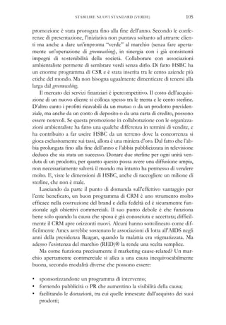 promozione è stata prorogata fino alla fine dell’anno. Secondo le confe-
renze di presentazione, l’iniziativa non puntava soltanto ad attrarre clien-
ti ma anche a dare un’impronta “verde” al marchio (senza fare aperta-
mente un’operazione di greenwashing), in sinergia con i già consistenti
impegni di sostenibilità della società. Collaborare con associazioni
ambientaliste permette di sembrare verdi senza dirlo. Di fatto HSBC ha
un enorme programma di CSR e è stata inserita tra le cento aziende più
etiche del mondo. Ma non bisogna ugualmente dimenticare di tenersi alla
larga dal greenwashing.
Il mercato dei servizi finanziari è ipercompetitivo. Il costo dell’acquisi-
zione di un nuovo cliente si colloca spesso tra le trenta e le cento sterline.
D’altro canto i profitti ricavabili da un mutuo o da un prodotto previden-
ziale, ma anche da un conto di deposito o da una carta di credito, possono
essere notevoli. Se questa promozione in collaborazione con le organizza-
zioni ambientaliste ha fatto una qualche differenza in termini di vendite, e
ha contribuito a far uscire HSBC da un terreno dove la concorrenza si
gioca esclusivamente sui tassi, allora è una miniera d’oro. Dal fatto che l’ab-
bia prolungata fino alla fine dell’anno e l’abbia pubblicizzata in televisione
deduco che sia stata un successo. Donare due sterline per ogni unità ven-
duta di un prodotto, per quanto questo possa avere una diffusione ampia,
non necessariamente salverà il mondo ma intanto ha permesso di vendere
molto. E, viste le dimensioni di HSBC, anche di raccogliere un milione di
sterline, che non è male.
Lasciando da parte il punto di domanda sull’effettivo vantaggio per
l’ente beneficato, un buon programma di CRM è uno strumento molto
efficace nella costruzione del brand e della fedeltà ed è sicuramente fun-
zionale agli obiettivi commerciali. Il suo punto debole è che funziona
bene solo quando la causa che sposa è già conosciuta e accettata; difficil-
mente il CRM apre orizzonti nuovi. Alcuni hanno sottolineato come dif-
ficilmente Amex avrebbe sostenuto le associazioni di lotta all’AIDS negli
anni della presidenza Reagan, quando la malattia era stigmatizzata. Ma
adesso l’esistenza del marchio (RED)® la rende una scelta semplice.
Ma come funziona precisamente il marketing cause-related? Un mar-
chio apertamente commerciale si allea a una causa inequivocabilmente
buona, secondo modalità diverse che possono essere:
• sponsorizzandone un programma di intervento;
• fornendo pubblicità o PR che aumentino la visibilità della causa;
• facilitando le donazioni, tra cui quelle innescate dall’acquisto dei suoi
prodotti;
105STABILIRE NUOVI STANDARD (VERDE)
 
