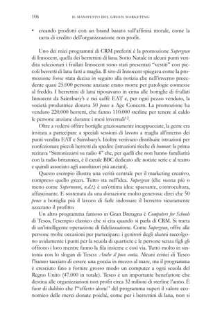 IL MANIFESTO DEL GREEN MARKETING106
• creando prodotti con un brand basato sull’affinità morale, come la
carta di credito dell’organizzazione non profit.
Uno dei miei programmi di CRM preferiti è la promozione Supergran
di Innocent, quella dei berrettini di lana. Sotto Natale in alcuni punti ven-
dita selezionati i frullati Innocent sono stati presentati “vestiti” con pic-
coli berretti di lana fatti a maglia. Il sito di Innocent spiegava come la pro-
mozione fosse stata decisa in seguito alla notizia che nell’inverno prece-
dente quasi 25.000 persone anziane erano morte per patologie connesse
al freddo. I berrettini di lana riposavano in cima alle bottiglie di frullati
Innocent da Sainsbury’s e nei caffè EAT e, per ogni pezzo venduto, la
società produttrice donava 50 pence a Age Concern. La promozione ha
venduto 220.000 berretti, che fanno 110.000 sterline per tenere al caldo
le persone anziane durante i mesi invernali12.
Oltre a vedersi offrire bottiglie graziosamente incappucciate, la gente era
invitata a partecipare a speciali sessioni di lavoro a maglia all’interno dei
punti vendita EAT e Sainsbury’s. Inoltre venivano distribuite istruzioni per
confezionare piccoli berretti da spedire (istruzioni ricche di humour: la prima
recitava “Sintonizzarsi su radio 4” che, per quelli che non hanno familiarità
con la radio britannica, è il canale BBC dedicato alle notizie serie e al teatro
e quindi associato agli ascoltatori più anziani).
Questo esempio illustra una verità centrale per il marketing creativo,
compreso quello green. Tutto sta nell’idea. Supergran (che suona più o
meno come Supernonni, n.d.t.) è un’ottima idea: spaesante, controcultura,
affascinante. E sostenuta da una donazione molto generosa: direi che 50
pence a bottiglia più il lavoro di farle indossare il berretto sicuramente
azzerano il profitto.
Un altro programma famoso in Gran Bretagna è Computers for Schools
di Tesco, l’esempio classico che si cita quando si parla di CRM. Si tratta
di un’intelligente operazione di fidelizzazione. Come Supergran, offre alle
persone molte occasioni per partecipare: i genitori degli alunni raccolgo-
no avidamente i punti per la scuola di quartiere e le persone senza figli gli
offrono i loro mentre fanno la fila insieme e così via. Tutto molto in sin-
tonia con lo slogan di Tesco: Anche il poco conta. Alcuni critici di Tesco
l’hanno tacciato di essere una goccia in mezzo al mare, ma il programma
è cresciuto fino a fornire grosso modo un computer a ogni scuola del
Regno Unito (47.000 in totale). Tesco è un importante benefattore che
destina alle organizzazioni non profit circa 32 milioni di sterline l’anno. È
fuor di dubbio che l’“effetto alone” del programma superi il valore eco-
nomico delle merci donate poiché, come per i berrettini di lana, non si
 