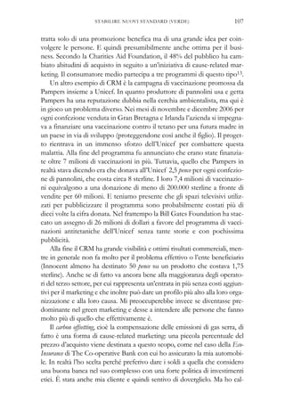 tratta solo di una promozione benefica ma di una grande idea per coin-
volgere le persone. E quindi presumibilmente anche ottima per il busi-
ness. Secondo la Charities Aid Foundation, il 48% del pubblico ha cam-
biato abitudini di acquisto in seguito a un’iniziativa di cause-related mar-
keting. Il consumatore medio partecipa a tre programmi di questo tipo13.
Un altro esempio di CRM è la campagna di vaccinazione promossa da
Pampers insieme a Unicef. In quanto produttore di pannolini usa e getta
Pampers ha una reputazione dubbia nella cerchia ambientalista, ma qui è
in gioco un problema diverso. Nei mesi di novembre e dicembre 2006 per
ogni confezione venduta in Gran Bretagna e Irlanda l’azienda si impegna-
va a finanziare una vaccinazione contro il tetano per una futura madre in
un paese in via di sviluppo (proteggendone così anche il figlio). Il proget-
to rientrava in un immenso sforzo dell’Unicef per combattere questa
malattia. Alla fine del programma fu annunciato che erano state finanzia-
te oltre 7 milioni di vaccinazioni in più. Tuttavia, quello che Pampers in
realtà stava dicendo era che donava all’Unicef 2,5 pence per ogni confezio-
ne di pannolini, che costa circa 8 sterline. I loro 7,4 milioni di vaccinazio-
ni equivalgono a una donazione di meno di 200.000 sterline a fronte di
vendite per 60 milioni. E teniamo presente che gli spazi televisivi utiliz-
zati per pubblicizzare il programma sono probabilmente costati più di
dieci volte la cifra donata. Nel frattempo la Bill Gates Foundation ha stac-
cato un assegno di 26 milioni di dollari a favore del programma di vacci-
nazioni antitetaniche dell’Unicef senza tante storie e con pochissima
pubblicità.
Alla fine il CRM ha grande visibilità e ottimi risultati commerciali, men-
tre in generale non fa molto per il problema effettivo o l’ente beneficiario
(Innocent almeno ha destinato 50 pence su un prodotto che costava 1,75
sterline). Anche se di fatto va ancora bene alla maggioranza degli operato-
ri del terzo settore, per cui rappresenta un’entrata in più senza costi aggiun-
tivi per il marketing e che inoltre può dare un profilo più alto alla loro orga-
nizzazione e alla loro causa. Mi preoccuperebbe invece se diventasse pre-
dominante nel green marketing e desse a intendere alle persone che fanno
molto più di quello che effettivamente è.
Il carbon offsetting, cioè la compensazione delle emissioni di gas serra, di
fatto è una forma di cause-related marketing: una piccola percentuale del
prezzo d’acquisto viene destinata a questo scopo, come nel caso della Eco-
Insurance di The Co-operative Bank con cui ho assicurato la mia automobi-
le. In realtà l’ho scelta perché preferivo dare i soldi a quella che considero
una buona banca nel suo complesso con una forte politica di investimenti
etici. È stata anche mia cliente e quindi sentivo di doverglielo. Ma ho cal-
107STABILIRE NUOVI STANDARD (VERDE)
 