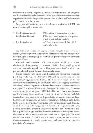 IL MANIFESTO DEL GREEN MARKETING108
colato che con questo acquisto ho donato circa tre sterline a un program-
ma di bilanciamento delle emissioni. Avrei potuto fare una donazione ben
superiore utilizzando il risparmio ottenuto con la stipula dell’assicurazione
più conveniente sul mercato.
Sulla base dei nostri tre obiettivi del green marketing, il CRM può
essere valutato più o meno così:
• Risultati commerciali: 7/10: tattica promozionale efficace;
• Risultati ambientali: 1/10: pochi pence a un ente non profit,
di cui però innalza il profilo;
• Risultati culturali: -3/10: dà l’impressione di fare più di
quello che si fa.
Ne potrebbero trarre vantaggio dei buoni progetti di conservazione
o simili, poiché i partner commerciali potrebbero mettere a disposizio-
ne un budget di marketing sui media e un profilo pubblico altrimenti
non giustificato.
C’è qualcosa di sbagliato in sé in questo approccio? No, se si esclude
che fa sentire le persone dei consumatori etici (e i donatori più generosi
arrivano a crederlo) quando invece l’impatto non è significativo se rap-
portato alle sfide poste dal cambiamento climatico.
L’altro pericolo per il cause-related marketing è che sembra esserci un
po’ di rigetto. In risposta all’iniziativa (RED)® e parodiando i poster del
suo partner Gap, un gruppo di attivisti ha lanciato un appello on line sul
sito www.buylessscrap.org in cui afferma che “Lo shopping non è una
soluzione” e invita le persone a donare direttamente al beneficiario della
campagna, The Global Fund, senza bisogno di consumare. Circolano
anche interrogativi su quanto (RED)® abbia raccolto in confronto a
quello che i marchi aderenti hanno speso per il suo marketing, probabil-
mente dieci volte tanto solo per la pubblicità. Ma questo è sempre il tra-
bocchetto in cui rischiano di cadere i programmi di CRM: tanto fumo,
tanto arrosto in termini di vendite, ma poco per quanto riguarda le dona-
zioni. È ancora presto per giudicare i risultati del programma (RED)®,
il quale ha venduto licenze di utilizzo del marchio per 10 milioni di dol-
lari e quindi sul lungo termine dovrebbe certamente raccogliere parec-
chio denaro. Ma se continuano attacchi di questo tipo, potrebbe darsi
che la costruzione di un’identità etica con la semplice associazione a
un’organizzazione non profit subisca lo stesso logoramento occorso alla
pubblicità d’immagine.
 