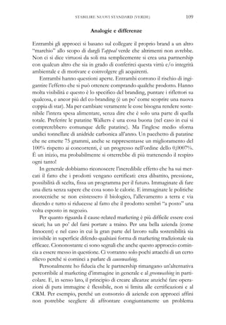 Analogie e differenze
Entrambi gli approcci si basano sul collegare il proprio brand a un altro
“marchio” allo scopo di dargli l’appeal verde che altrimenti non avrebbe.
Non ci si dice virtuosi da soli ma semplicemente si crea una partnership
con qualcun altro che sia in grado di conferirci questa virtù e/o integrità
ambientale e di motivare e coinvolgere gli acquirenti.
Entrambi hanno questioni aperte. Entrambi corrono il rischio di ingi-
gantire l’effetto che si può ottenere comprando qualche prodotto. Hanno
molta visibilità e questo è lo specifico del branding, puntare i riflettori su
qualcosa, e ancor più del co-branding (è un po’ come scoprire una nuova
coppia di star). Ma per cambiare veramente le cose bisogna rendere soste-
nibile l’intera spesa alimentare, senza dire che è solo una parte di quella
totale. Preferire le patatine Walkers è una cosa buona (nel caso in cui si
comprerebbero comunque delle patatine). Ma l’inglese medio sforna
undici tonnellate di anidride carbonica all’anno. Un pacchetto di patatine
che ne emette 75 grammi, anche se rappresentasse un miglioramento del
100% rispetto ai concorrenti, è un progresso nell’ordine dello 0,0007%.
È un inizio, ma probabilmente si otterrebbe di più trattenendo il respiro
ogni tanto!
In generale dobbiamo riconoscere l’incredibile effetto che ha sui mer-
cati il fatto che i prodotti vengano certificati: crea dibattito, pressione,
possibilità di scelta, fissa un programma per il futuro. Immaginate di fare
una dieta senza sapere che cosa sono le calorie. E immaginate le politiche
zootecniche se non esistessero il biologico, l’allevamento a terra e via
dicendo e tutto si riducesse al fatto che il prodotto sembri “a posto” una
volta esposto in negozio.
Per quanto riguarda il cause-related marketing è più difficile essere così
sicuri; ha un po’ del farsi portare a traino. Per una bella azienda (come
Innocent) e nel caso in cui la gran parte del lavoro sulla sostenibilità sia
invisibile in superficie difendo qualsiasi forma di marketing tradizionale sia
efficace. Ciononostante ci sono segnali che anche questo approccio comin-
cia a essere messo in questione. Ci vorranno solo pochi attacchi di un certo
rilievo perché si cominci a parlare di causewashing.
Personalmente ho fiducia che le partnership rimangano un’alternativa
percorribile al marketing d’immagine in generale e al greenwashing in parti-
colare. E, in senso lato, il principio di creare alleanze anziché fare opera-
zioni di pura immagine è flessibile, non si limita alle certificazioni e al
CRM. Per esempio, perché un consorzio di aziende con approcci affini
non potrebbe scegliere di affrontare congiuntamente un problema
109STABILIRE NUOVI STANDARD (VERDE)
 