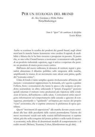 Sono le “opere” che cambiano le discipline
Louis Khan
Anche se continua la vendita dei prodotti dei grandi brand, negli ultimi
trent’anni le marche hanno lentamente visto erodere il capitale di credi-
bilità e fiducia che le ha fatte crescere e prosperare in passato. Al punto
che, se una volta il brand bastava a rassicurare i consumatori sulla qualità
di un prodotto industriale superiore, oggi si arriva a sospettare che persi-
no un prodotto di marca possa essere cattivo.
Dall’inizio del nuovo millennio, le denunce di scrittori, registi e gior-
nalisti alimentano il dibattito pubblico sullo strapotere delle marche,
amplificando le istanze di un movimento nato alcuni anni prima, quello
del “consumo critico”.
L’idea di fondo è tanto semplice quanto rivoluzionaria: all’interno del
mercato i consumatori rappresentano la domanda, ed è questa a guidare
l’offerta. Sono i consumatori che fanno la spesa e che scelgono un pro-
dotto scartandone un altro; utilizzando il “potere d’acquisto” possono
quindi orientare il mercato verso produzioni più rispettose delle condi-
zioni di lavoro, dell’ambiente e della salute. I consumatori critici raccol-
gono informazioni sul comportamento delle aziende e agiscono di con-
seguenza, premiando o “sgridando” un’impresa per mezzo del proprio
“voto” economico, che si esprime attraverso le preferenze di spesa quo-
tidiana.
Questi “movimenti di opposizione” alle marche devono essere consi-
derati alla luce delle peculiarità della società postmoderna: l’azione dei
nuovi movimenti sociali nati nella società dell’informazione si esprime
infatti, più che nella conquista del potere politico o nella tutela di interes-
si economici, nella difesa di determinati modelli di comportamento e di
codici morali (Melucci, Touraine, Cohen, Klandersman tra gli altri).
PER UN ECOLOGIA DEL BRAND
di Alex Giordano e Mirko Pallera
NinjaMarketing.it
 