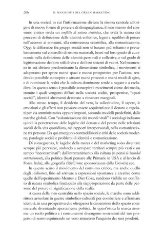 In una società in cui l’informazione diviene la risorsa centrale all’ori-
gine di nuove forme di potere e di disuguaglianza, il movimento del con-
sumo critico rivela un conflitto di natura simbolica, che svela la natura dei
processi di definizione delle identità collettive, legati a squilibri di potere
nell’accesso ai consumi, alla conoscenza scientifica, alla comunicazione.
Oggi le differenze fra gruppi sociali non si basano più soltanto o preva-
lentemente sul controllo di risorse materiali, bensì sul loro grado di auto-
nomia nella definizione delle identità personali e collettive, e sul grado di
legittimazione dei loro stili di vita e dei loro sistemi di valori. Nel momen-
to in cui diviene predominante la dimensione simbolica, i movimenti si
adoperano per aprire nuovi spazi e nuove prospettive per l’azione, ren-
dendo possibile concepire e attuare nuovi processi e nuovi modi di agire,
e di nominare la realtà che la cultura dominante tende a negare e a esclu-
dere. In questo senso è possibile concepire i movimenti come dei media,
tramite i quali vengono diffusi nella società codici, prospettive, “spazi
sociali”, identità altrimenti destinate a rimanere marginali.
Allo stesso tempo, il desiderio del vero, la sollecitudine, il sapere, le
emozioni e gli affetti non possono essere acquistati con il denaro o regola-
ti per via amministrativa oppure imposti, secondo modelli predefiniti, dalle
marche globali. Con “colonizzazione dei mondi vitali” i sociologi indicano
quindi la penetrazione delle logiche del denaro e del potere nelle relazioni
sociali della vita quotidiana, nei rapporti interpersonali, nella comunicazio-
ne tra persone. Da qui emergono contraddizioni e crisi delle società moder-
ne, patologie sociali e problemi di identità e comunicazione.
Di conseguenza, le logiche della marca e del marketing sono diventate
sempre più pervasive, andando a occupare territori sempre più vasti e un
tempo “incontaminati”: dall’intrattenimento alla cultura (si pensi al branded
entertainment), alla politica (basti pensare alle Primarie in USA e al lancio di
Forza Italia), alla geografia (RicC1one sponsorizzata dalla Citroën) ecc.
In questo senso il movimento del consumo critico, ma anche quello
degli Adbusters, fino ad arrivare a espressioni spontanee e creative come
quelle dell’esperimento Mentos e Diet Coke, rendono visibile un conflit-
to di natura simbolica finalizzato alla riappropriazione da parte delle per-
sone del potere di significazione della realtà.
A causa della loro centralità nello spazio sociale, le marche sono addi-
rittura arruolate in guerre simbolico-culturali per combattere e affermare
identità, in una prospettiva che oltrepassa le dimensioni dello spazio com-
merciale diventando apertamente politica. In quest’ottica la marca assu-
me un ruolo politico e i consumatori divengono sostenitori del suo pro-
getto di senso esprimendo un voto attraverso l’acquisto dei suoi prodotti.
IL MANIFESTO DEL GREEN MARKETING266
 
