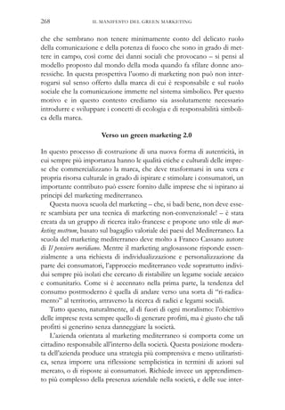 che che sembrano non tenere minimamente conto del delicato ruolo
della comunicazione e della potenza di fuoco che sono in grado di met-
tere in campo, così come dei danni sociali che provocano – si pensi al
modello proposto dal mondo della moda quando fa sfilare donne ano-
ressiche. In questa prospettiva l’uomo di marketing non può non inter-
rogarsi sul senso offerto dalla marca di cui è responsabile e sul ruolo
sociale che la comunicazione immette nel sistema simbolico. Per questo
motivo e in questo contesto crediamo sia assolutamente necessario
introdurre e sviluppare i concetti di ecologia e di responsabilità simboli-
ca della marca.
Verso un green marketing 2.0
In questo processo di costruzione di una nuova forma di autenticità, in
cui sempre più importanza hanno le qualità etiche e culturali delle impre-
se che commercializzano la marca, che deve trasformarsi in una vera e
propria risorsa culturale in grado di ispirare e stimolare i consumatori, un
importante contributo può essere fornito dalle imprese che si ispirano ai
principi del marketing mediterraneo.
Questa nuova scuola del marketing – che, si badi bene, non deve esse-
re scambiata per una tecnica di marketing non-convenzionale! – è stata
creata da un gruppo di ricerca italo-francese e propone uno stile di mar-
keting nostrum, basato sul bagaglio valoriale dei paesi del Mediterraneo. La
scuola del marketing mediterraneo deve molto a Franco Cassano autore
di Il pensiero meridiano. Mentre il marketing anglosassone risponde essen-
zialmente a una richiesta di individualizzazione e personalizzazione da
parte dei consumatori, l’approccio mediterraneo vede soprattutto indivi-
dui sempre più isolati che cercano di ristabilire un legame sociale arcaico
e comunitario. Come si è accennato nella prima parte, la tendenza del
consumo postmoderno è quella di andare verso una sorta di “ri-radica-
mento” al territorio, attraverso la ricerca di radici e legami sociali.
Tutto questo, naturalmente, al di fuori di ogni moralismo: l’obiettivo
delle imprese resta sempre quello di generare profitti, ma è giusto che tali
profitti si generino senza danneggiare la società.
L’azienda orientata al marketing mediterraneo si comporta come un
cittadino responsabile all’interno della società. Questa posizione modera-
ta dell’azienda produce una strategia più comprensiva e meno utilitaristi-
ca, senza imporre una riflessione semplicistica in termini di azioni sul
mercato, o di risposte ai consumatori. Richiede invece un apprendimen-
to più complesso della presenza aziendale nella società, e delle sue inter-
IL MANIFESTO DEL GREEN MARKETING268
 