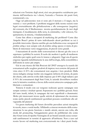 relazioni con l’insieme degli attori, cioè una prospettiva socialmente per-
tinente dell’interfaccia tra i clienti, l’azienda e l’insieme dei punti forti,
commerciali e no.
Oggi sul palcoscenico non ci sono più il mercato e il target, ma la
società e i suoi problemi. I problemi maggiori della nostra società sono
legati essenzialmente alla globalizzazione e alle conseguenze (negative)
dei consumi, che il Mediterraneo mostra quotidianamente (le navi degli
immigrati, il riscaldamento della terra, la criminalità, i cibi velenosi, l’in-
quinamento, la miseria, i fondamentalismi).
Come fare allora a occuparsi di marketing dei problemi? Come dice
Ampelio Bucci1: prima di tutto individuando alcuni problemi su cui è
possibile intervenire. Questa sarebbe già una bellissima cosa: occuparsi di
problem setting e non sempre solo di problem solving; spesso si tratta di pro-
blemi di minoranze verso maggioranze, di piccoli verso grandi.
I meccanismi di ascolto delle conversazioni ci dicono già che cosa si
aspettano i pubblici/la società. Il ruolo dei marketer è quello di mediatore
simbolico per capire quali sono le istanze e adeguarsi. Oggi una di queste
esigenze riguarda indubbiamente le aree dell’ecologia, della sostenibilità e
dell’eticità in senso più ampio.
Già in una ricerca del Sda Bocconi del 20022 emergeva la cautela dei
consumatori nello scegliere prodotti di imprese non corrette dal punto di
vista etico: il 21% dei consumatori non acquista i loro prodotti. Dalla
stessa indagine emerge inoltre una maggiore richiesta di notizie, da parte
dei clienti, sulle attività svolte dalle imprese: per il 44% degli italiani e per
il 51% dei consumatori degli Stati Uniti, le aziende dovrebbero rendere
note le iniziative condotte a favore della società attraverso campagne pub-
blicitarie e comunicati.
Tuttavia il modo con cui vengono realizzate queste campagne non
sempre sortisce i risultati sperati. Soprattutto tra i pubblici giovani. Sono
del tutto inutili, infatti, le campagne dai toni superficiali o drammatici.
Molto più interessanti invece quelle attività di infotainment che mostrano
come anche piccoli cambiamenti quotidiani possano contribuire alla sal-
vaguardia del pianeta!
Un green marketing del futuro dovrebbe prevedere azioni sinergiche
in scuole, mass e social media. Affidando a ciascun momento della comu-
nicazione la sua giusta funzione e stando attenti, ancora una volta, alla
moda del greenwashing, l’atteggiamento green da pubblicitari che come
dice Grant tenta di ripulire l’immagine di un brand/azienda senza sostan-
ziali cambiamenti in termini di approccio all’ambiente. Non a caso nel
nostro lavoro sul marketing non convenzionale tra i dieci punti fonda-
PER UN ECOLOGIA DEL BRAND 269
 