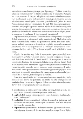 mentali troviamo al nono posto proprio il passaggio “Dal fare marketing
all’essere comunicazione”. E il tutto non in nome di un qualche Vangelo,
ma come tentativo di risposta alle più recenti mutazioni del consumato-
re. I cambiamenti in atto nelle cosiddette società post-moderne, insieme
alle rivoluzioni tecnologiche cosiddette post-industriali (prima fra tutte
l’espansione di Internet e soprattutto del web 2.0), fanno emergere con-
sumatori sempre più capaci di resistere alle iniziative di marketing delle
aziende, in possesso di una sempre maggiore competenza in merito ai
prodotti e ai marchi che utilizzano e avvezzi a fare e fruire del più poten-
te strumento di marketing di ogni tempo: il passaparola!
Il passaparola in passato ha fatto la fortuna di importanti campagne
di boicottaggio e la sfortuna di molte multinazionali. Ma le dinamiche
della comunicazione fondate sul passaparola, direte, non sono certa-
mente nulla di innovativo e rivoluzionario: già in passato le narrazioni
orali hanno reso le storie persistenti; la stampa ne ha replicato il conte-
nuto con facilità; radio e TV ne hanno amplificato la visibilità in vasta
scala...
Quello che cambia oggi è che il passaparola è potenziato dagli stru-
menti del web 2.0 che vedono in Internet pubblici sempre più consape-
voli della loro possibilità di “farsi media”3. Il passaparola è anche (e
soprattutto) l’insieme dei commenti. Infatti, come afferma Danah Boyd
in un recentissimo e interessante saggio di etnografia dei social network4,
i networked publics sono allo tempo stesso un luogo e un gruppo di indivi-
dui: ovvero sia lo spazio costruito dalle tecnologie di rete (MySpace is like
a park), sia la comunità immaginata che emerge come risultato delle inter-
sezioni fra le persone, le tecnologie e le pratiche.
Lo spazio pubblico di rete è caratterizzato da quattro proprietà tecniche
che non sono nuove nel panorama dei media ma che interagiscono in
modo inedito e che mettono il potere della reputazione di marche/azien-
de/prodotti sempre più nelle mani dei cittadini:
1. persistenza: le critiche espresse on line tra blog, forum e social net-
work sono automaticamente registrate e archiviate;
2. replicabilità: queste critiche possono essere facilmente duplicate, lin-
kate, “embeddate”…;
3. scalabiltà: il loro potenziale di visibilità è notevole e facilmente può
diventare una idea-virus che fa il giro del mondo nella rete anche se
ignorata dai mass media;
4. reperibilità: queste critiche facilmente saltano agli occhi dei consu-
matori grazie ai motori di ricerca (fino a qualche tempo fa se si digita-
IL MANIFESTO DEL GREEN MARKETING270
 