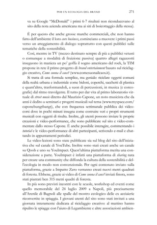 va su Google “McDonald” i primi 6-7 risultati non riconducevano al
sito della nota azienda americana ma ai siti di boicottaggio della stessa).
È per questo che anche grosse marche commerciali, che non hanno
fatto dell’ambiente il loro core business, cominciano a muovere i primi passi
verso un atteggiamento di dialogo soprattutto con questi pubblici sulle
tematiche della sostenibilità.
Così, mentre in TV (mezzo destinato sempre di più a pubblici vetusti
o comunque a modalità di fruizione passiva) quattro allegri ragazzotti
inseguono in maniera un po’ goffa il sogno americano del rock, la TIM
propone in rete il primo progetto di brand entertainment basato sul riciclag-
gio creativo, Come suona il caos? (www.comesuonailcaos.it).
Si tratta di una formula semplice, ma geniale: riciclare oggetti comuni
della realtà urbana e industriale come bidoni, coperchi, sacchetti di plastica
e quant'altro, trasformandoli, a suon di percussioni, in musica (e coreo-
grafie) dal ritmo travolgente. Il tutto per dar vita al primo laboratorio vir-
tuale di street music diretto dal Maurizio Capone, un noto musicista che da
anni è dedito a seminari e progetti musicali sul tema (www.myspace.com/
caponebungtbangt), che con frequenza settimanale pubblica dei video-
corsi dove in pochi minuti insegna come costruire veri e propri strumenti
musicali con oggetti di risulta. Inoltre, gli utenti possono inviare le proprie
creazioni e video-performance, che sono pubblicate sul sito e video-com-
mentate dallo stesso Capone. È anche possibile interagire, commentando i
tutorial e le video-performance di altri partecipanti, scrivendo e-mail e chat-
tando in appuntamenti periodici.
Le video-lezioni sono state pubblicate sia sul blog del sito dell’inizia-
tiva che sul canale di YouTube. Inoltre sono stati creati anche un canale
su Qoob e uno su YouImpact. Quest’ultima piattaforma merita una con-
siderazione a parte. YouImpact è infatti una piattaforma di sharing nata
per creare una community che diffonda la cultura della sostenibilità e del-
l’ecologia in modo non convenzionale. Per ogni contenuto inviato sulla
piattaforma, grazie a Impatto Zero verranno creati nuovi metri quadrati
di foresta. Ebbene, grazie ai video di Come suona il caos? inviati finora, sono
stati piantati ben 315 metri quadri di foresta.
In più sono previsti incontri con le scuole, workshop ed eventi come
quello memorabile del 24 luglio 2009 a Napoli, più precisamente
all’Arenile di Bagnoli alle spalle del mostro ecologico delle ex acciaierie
riconvertite in spiaggia. I giovani utenti del sito sono stati invitati a una
giornata interamente dedicata al riciclaggio creativo: al mattino hanno
ripulito le spiagge con l’aiuto di Legambiente e altre associazioni ambien-
PER UN ECOLOGIA DEL BRAND 271
 