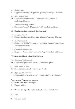 83 Dare l’esempio
91 L’approccio “framing” • L’approccio “pointing” • Analogie e differenze
98 Avere partner credibili
100 L’approccio “certificazione” • L’approccio “cause-related” •
Analogie e differenze
111 Sottolineare i vantaggi collaterali
113 L’approccio “meno” • L’approccio “più” • Analogie e differenze
121 Condividere la responsabilità (più verde)
126 Sviluppare il mercato
129 L’approccio educativo • L’approccio militante • Analogie e differenze
138 Brand sociali/tribali
142 L’approccio “invidia” (esclusivo) • L’approccio “empatia” (inclusivo) •
Analogie e differenze
157 Cambiare le abitudini d’uso
163 L’approccio “conversione” • L’approccio “taglio” • Analogie e differenze
173 Sostenere l’innovazione (verdissimo)
193 Creare nuovi business concept
200 L’approccio “produzione sociale” • L’approccio “profit”
211 Ideare “cavalli di Troia”
213 L’approccio tradizionale • L’approccio “cool”
224 Agire sugli stili di consumo
225 L’approccio della “tesaurizzazione” • L’approccio della “condivisione”
PARTE TERZA. PENSIERI CONCLUSIVI
251 Sì alle idee, no all’immagine
261 Un nuovo inizio
265 Per una ecologia del brand di Alex Giordano e Mirko Pallera
273 Note
277 Indice dei nomi
 