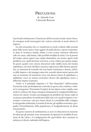 I profondi cambiamenti e l’incertezza dell’economia attuale stanno facen-
do emergere molti interrogativi che vedono coinvolte in modo diretto le
imprese.
La crisi economica che si è manifestata in modo evidente dalla seconda
parte dello scorso anno è stata oggetto di analisi diverse e spesso contrastan-
ti: dopo lo sconcerto iniziale, infatti, si sono avviate numerose riflessioni
sulle sue cause, sulla durata, sulle possibili modalità di uscita. Con il passare
del tempo, alcuni aspetti sono andati chiarendosi, ma restano aperti molti
problemi, con i quali dovremo convivere, e non è chiaro per quanto tempo.
In questo quadro sono emerse discussioni sulla validità stessa del sistema
capitalistico, sul ruolo del libero mercato, sugli eccessi della finanza specula-
tiva, su istituzioni di controllo che non hanno funzionato a dovere, sull’eti-
ca delle imprese e dei manager; tanto che, secondo alcuni autori, questa crisi
sarà un momento di transizione verso una diversa forma di capitalismo o,
addirittura, verso un sistema economico diverso dal capitalismo, nuovo e
differente rispetto al passato.
Anche se il principale imputato è il “lato finanziario” dell’economia,
l’economia reale, profondamente coinvolta in questa crisi, continua a subir-
ne le conseguenze. Nonostante l’auspicio di una ripresa certa e rapida, sono
molte le evidenze che fanno emergere chiaramente la complessità della tran-
sizione che stiamo vivendo, accompagnata da problemi che hanno radici in
un passato precedente al manifestarsi della crisi, con i quali le imprese si tro-
veranno a convivere: solo per citarne alcuni, la sostenibilità dello sviluppo,
la salvaguardia ambientale, la scarsità di risorse, gli squilibri economici e geo-
grafici, l’invecchiamento della popolazione, la marginalizzazione di alcuni
ceti produttivi.
In questo contesto di cambiamento, se non è in discussione la creazione
di valore per gli azionisti, sono sicuramente da ripensare le modalità di crea-
zione di tale valore e le configurazioni che quest’ultimo deve assumere in
relazione ai diversi stakeholders dell’impresa.
PREFAZIONE
di Antonella Carù
Università Bocconi
 