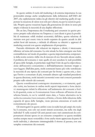 In questo ambito il ruolo del marketing è di estrema importanza: la sua
potenzialità emerge anche semplicemente dalla definizione dell’AMA del
2007, che esplicitamente indica tra gli obiettivi del marketing quello di sup-
portare la creazione di valore non solo per i clienti, ma per la società in gene-
rale. Proprio questa vocazione legata alla generazione di valore in senso più
ampio evidenzia la necessità di una duplice riflessione.
Da un lato, l’importanza che il marketing può assumere in questo pro-
cesso: proprio sulla relazione tra l’impresa e i suoi clienti si gioca la possibi-
lità di mantenere solidi risultati economici; dall’altro, questa relazione di
mercato non può essere vista in modo separato da quanto accade in altri
ambiti fuori dal mercato, e richiede di riflettere su obiettivi e approcci di
marketing coerenti con questo ampliamento di prospettiva.
Facendo riferimento alle relazioni tra impresa e clienti, è interessante
riflettere sul tema del consumo. La crisi attuale ha fatto emergere una forte
contraddizione nel modo di guardare a questa importantissima componen-
te della nostra società e della vita di ciascuno di noi. Secondo alcune analisi,
il problema del consumo è stato quello di aver ecceduto le reali possibilità
di spesa delle famiglie, in particolare negli Stati Uniti: da qui la colpevolizza-
zione dell’eccessivo consumismo e dell’indebitamento ricercato troppo a
cuor leggero. Dall’altra parte, molti commenti hanno più volte sottolineato
la necessità di una ripresa dei consumi per far fronte a questa crisi, e dun-
que l’invito a consumare di più, tornando almeno agli standard precedenti:
in questa direzione, molti incentivi economici sono stati concessi puntando
proprio sullo stimolo dei consumi.
Queste considerazioni contengono sicuramente, e ovviamente, qual-
che verità, ma lasciano in ombra molti aspetti importanti e forse decisi-
vi: mantengono infatti la riflessione sull’andamento dei consumi a livel-
lo di quantità, come se il consumatore fosse collocato all’interno di uno
schema binario, in cui le variabili siano date, e l’unica alternativa sia la
scelta tra consumo/non consumo; al limite, a fronte della riduzione della
capacità di spesa delle famiglie, viene prestata attenzione al ruolo del
contenimento dei prezzi.
Gli interrogativi in questo ambito sono in realtà ben più ampi: che ruolo
ha il consumo, non solo nei nostri sistemi economici, ma nella vita degli
individui? E nella società? Gli anni passati sono stati caratterizzati da com-
portamenti sfociati spesso in un consumo compulsivo: se questa modalità
sembra sempre meno sostenibile e forse anche meno apprezzata da parte di
molti individui, è altrettanto inimmaginabile il ritorno al passato, con una
semplice contrazione dei consumi.
IL MANIFESTO DEL GREEN MARKETINGVIII
 
