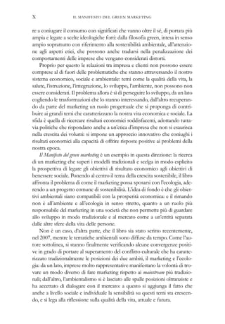 re a coniugare il consumo con significati che vanno oltre il sé, di portata più
ampia e legate a scelte ideologiche forti: dalla filosofia green, intesa in senso
ampio soprattutto con riferimento alla sostenibilità ambientale, all’attenzio-
ne agli aspetti etici, che possono anche tradursi nella penalizzazione dei
comportamenti delle imprese che vengano considerati distorti.
Proprio per questo le relazioni tra impresa e clienti non possono essere
comprese al di fuori delle problematiche che stanno attraversando il nostro
sistema economico, sociale e ambientale: temi come la qualità della vita, la
salute, l’istruzione, l’integrazione, lo sviluppo, l’ambiente, non possono non
essere considerati. Il problema allora è sì di perseguire lo sviluppo, da un lato
cogliendo le trasformazioni che lo stanno interessando, dall’altro recuperan-
do da parte del marketing un ruolo progettuale che si proponga di contri-
buire ai grandi temi che caratterizzano la nostra vita economica e sociale. La
sfida è quella di ricercare risultati economici soddisfacenti, adottando tutta-
via politiche che rispondano anche a un’etica d’impresa che non si esaurisca
nella crescita dei volumi: si impone un approccio innovativo che coniughi i
risultati economici alla capacità di offrire risposte positive ai problemi della
nostra epoca.
Il Manifesto del green marketing è un esempio in questa direzione: la ricerca
di un marketing che superi i modelli tradizionali e scelga in modo esplicito
la prospettiva di legare gli obiettivi di risultato economico agli obiettivi di
benessere sociale. Ponendo al centro il tema della crescita sostenibile, il libro
affronta il problema di come il marketing possa sposarsi con l’ecologia, ade-
rendo a un progetto comune di sostenibilità. L’idea di fondo è che gli obiet-
tivi ambientali siano compatibili con la prosperità economica: e il rimando
non è all’ambiente e all’ecologia in senso stretto, quanto a un ruolo più
responsabile del marketing in una società che non permette più di guardare
allo sviluppo in modo tradizionale e al mercato come a un’entità separata
dalle altre sfere della vita delle persone.
Non è un caso, d’altra parte, che il libro sia stato scritto recentemente,
nel 2007, mentre le tematiche ambientali sono diffuse da tempo. Come l’au-
tore sottolinea, si stanno finalmente verificando alcune convergenze positi-
ve in grado di portare al superamento del conflitto culturale che ha caratte-
rizzato tradizionalmente le posizioni dei due ambiti, il marketing e l’ecolo-
gia: da un lato, imprese molto rappresentative manifestano la volontà di tro-
vare un modo diverso di fare marketing rispetto ai mainstream più tradizio-
nali; dall’altro, l’ambientalismo si è lasciato alle spalle posizioni oltranziste e
ha accettato di dialogare con il mercato: a questo si aggiunga il fatto che
anche a livello sociale e individuale la sensibilità su questi temi sta crescen-
do, e si lega alla riflessione sulla qualità della vita, attuale e futura.
IL MANIFESTO DEL GREEN MARKETINGX
 