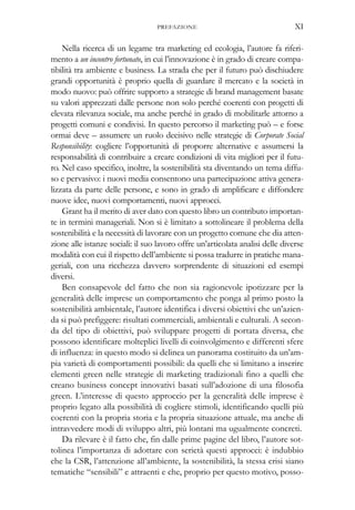 Nella ricerca di un legame tra marketing ed ecologia, l’autore fa riferi-
mento a un incontro fortunato, in cui l’innovazione è in grado di creare compa-
tibilità tra ambiente e business. La strada che per il futuro può dischiudere
grandi opportunità è proprio quella di guardare il mercato e la società in
modo nuovo: può offrire supporto a strategie di brand management basate
su valori apprezzati dalle persone non solo perché coerenti con progetti di
elevata rilevanza sociale, ma anche perché in grado di mobilitarle attorno a
progetti comuni e condivisi. In questo percorso il marketing può – e forse
ormai deve – assumere un ruolo decisivo nelle strategie di Corporate Social
Responsibility: cogliere l’opportunità di proporre alternative e assumersi la
responsabilità di contribuire a creare condizioni di vita migliori per il futu-
ro. Nel caso specifico, inoltre, la sostenibilità sta diventando un tema diffu-
so e pervasivo: i nuovi media consentono una partecipazione attiva genera-
lizzata da parte delle persone, e sono in grado di amplificare e diffondere
nuove idee, nuovi comportamenti, nuovi approcci.
Grant ha il merito di aver dato con questo libro un contributo importan-
te in termini manageriali. Non si è limitato a sottolineare il problema della
sostenibilità e la necessità di lavorare con un progetto comune che dia atten-
zione alle istanze sociali: il suo lavoro offre un’articolata analisi delle diverse
modalità con cui il rispetto dell’ambiente si possa tradurre in pratiche mana-
geriali, con una ricchezza davvero sorprendente di situazioni ed esempi
diversi.
Ben consapevole del fatto che non sia ragionevole ipotizzare per la
generalità delle imprese un comportamento che ponga al primo posto la
sostenibilità ambientale, l’autore identifica i diversi obiettivi che un’azien-
da si può prefiggere: risultati commerciali, ambientali e culturali. A secon-
da del tipo di obiettivi, può sviluppare progetti di portata diversa, che
possono identificare molteplici livelli di coinvolgimento e differenti sfere
di influenza: in questo modo si delinea un panorama costituito da un’am-
pia varietà di comportamenti possibili: da quelli che si limitano a inserire
elementi green nelle strategie di marketing tradizionali fino a quelli che
creano business concept innovativi basati sull’adozione di una filosofia
green. L’interesse di questo approccio per la generalità delle imprese è
proprio legato alla possibilità di cogliere stimoli, identificando quelli più
coerenti con la propria storia e la propria situazione attuale, ma anche di
intravvedere modi di sviluppo altri, più lontani ma ugualmente concreti.
Da rilevare è il fatto che, fin dalle prime pagine del libro, l’autore sot-
tolinea l’importanza di adottare con serietà questi approcci: è indubbio
che la CSR, l’attenzione all’ambiente, la sostenibilità, la stessa crisi siano
tematiche “sensibili” e attraenti e che, proprio per questo motivo, posso-
PREFAZIONE XI
 
