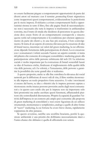 no essere facilmente piegate a comportamenti opportunistici da parte dei
diversi attori sul mercato: con il termine greenwashing Grant stigmatizza
come inopportuni questi comportamenti, evidenziandone la pericolosità
per le stesse imprese. Il richiamo a evitare comportamenti facili e oppor-
tunistici ritorna in tutto il libro, fino alle pagine finali di raccomandazio-
ne: non è necessario che tutte le imprese si trasformino in ambientaliste
convinte, ma il tratto di strada che decidono di percorrere in questa dire-
zione deve essere frutto di un comportamento consapevole e sincero:
questa verità nel comportamento è la condizione per ottenere apprezza-
mento da parte dei clienti e, in una fase più avanzata, il loro coinvolgi-
mento. Si tratta di un aspetto di estrema rilevanza per la creazione di idee
di brand nuove, incentrate sui valori del green marketing, la cui afferma-
zione dipende fortemente dalla partecipazione di clienti. La co-creazione
con i consumatori è infatti secondo l’autore un aspetto centrale: si tratta
del pilastro che consente di coniugare sostenibilità e marketing grazie alla
partecipazione attiva delle persone enfatizzata dal web 2.0. La relazione
sociale è molto importante per la costruzione di brand sostenibili basati
su idee di business etiche, finalizzate al miglioramento della qualità della
vita delle persone, ed è la volontà, e l’entusiasmo, delle persone a garan-
tire la possibilità che certe grandi idee si realizzino.
A questo proposito, anche se alla fine sottolinea la rilevanza dei social
network per la diffusione di nuovi stili di vita, il libro sembra riconosce-
re alle imprese un ruolo propulsivo forse eccessivo. A volte i movimenti
si creano dal basso, su idee e obiettivi che le imprese possono captare e
riconoscere: molte istanze possono provenire anche dagli stessi consuma-
tori e in questo caso credo che per le imprese non sia importante solo
farsi promotrici ma anche ascoltare questi fenomeni, affiancandoli piut-
tosto che controllandoli direttamente. Proprio la capacità di guardare l’at-
tività dell’impresa in un contesto più ampio può consentire alla proposta
di green marketing di consolidarsi e non essere fagocitata da un utilizzo
strumentale, momentaneo e semplicistico, analogo a quello di altre forme
di “nuovi” marketing, la cui fortuna ha avuto breve durata, rapidamente
soppiantata da altre panacee.
Se questo avvenisse, sarebbe una sconfitta bruciante, perché la que-
stione ambientale è una priorità che dobbiamo necessariamente darci e
l’unica chance che abbiamo è quella di affrontarla con serietà.
IL MANIFESTO DEL GREEN MARKETINGXII
 