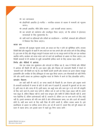 12
tu tkx:drk
çkS|ksfxdh vkèkkfjr bZ&xousaZl & ukxfjd&ljdkj ds Lo:i esa euekuh dks U;wure
djukA
ç.kkyh vkèkkfjr] uhfr çsfjr 'kklu & bls ikjn'khZ cuk;k tk,xkA
dj ç.kkyh dks rdZlaxr vkSj ljyh—r fd;k tk,xk] tks fd orZeku esa bZekunkj
djnkrkvksa ds fy, uqdlkunsg gSA
lHkh Lrjksa ij çfØ;kvksa vkSj rjhdksa dk ljyhdj.k & ukxfjdksa] laLFkkvksa vkSj çfr"Bkuksa
esa fo'okl iSnk fd;k tk,xkA
dkyk èku
Hkz"Vkpkj dh xqatkb'k U;wure djds] ge dkyk èku iSnk u gksus dks lqfuf'pr djsaxsA Hkktik
fons'kh cSadksa vkSj leqæikj ds [kkrksa esa tek dkys èku dk irk yxkus vkSj mls okil ykus ds fy, çfrc)
gSA bl dke ds fy, vkSj ekStwnk dkuwuksa esa cnyko djus ;k u, dkuwu cukus ds fy, ge ,d dk;Zcy
LFkkfir djsaxsA dkysèku dks okil Hkkjr ykus ds dk;Z dks çkFkfedrk ds vkèkkj ij fd;k tk,xkA ge
fons'kh ljdkjksa ls Hkh dkysèku ls tqM+h tkudkfj;k¡ gkfly djus ds fy, O;kid igy djsaxsA
fu.kZ; vkSj uhfr;ksa esa viaxrk
ns'k ,d n'kd rd dqç'kklu vkSj ?kksVkyksa ls ihfM+r jgk gS] lkFk esa fu.kZ;ksa vkSj uhfr;ksa
esa viaxrk dh fLFkfr Hkh jgh gSA bl çdkj o`f) vkSj fodkl dks d"Vnk;h fLFkfr esa jksdus ls
^ljdkjh ?kkVs* dh fLFkfr cu xbZ gSA ;g fLFkfr cnyh tk,xh vkSj ljdkj dk batu nksckjk etcwr
bPNk'kfä vkSj tufgr ds fy, çfrc)rk ds lkFk 'kq: fd;k tk,xkA ge ukSdj'kkgh dks lgh fu.kZ;
ysus vkSj viuh rkdr dk bLrseky vkèkqfud Hkkjr ds fuekZ.k esa djus ds fy, çksRlkfgr djsaxsA
detksj forj.k
ge tgk¡ dgha Hkh tkrs gSa] gj txg ckèkk,¡ gh fn[krh gSaA ge jkstkuk bls vuqHko djrs
gSa&ljdkjh dk;kZy;ksa esa turk ds NksVs ls NksVs dke esa vM+pusa gSa] vnkyrksa esa eqdneksa dk <sj yxk
gS] blh rjg ls vkSj txg Hkh gSaA blh çdkj] ge vèkwjs dke vkSj dke iwjk u gks ikus dh laLÑfr
ds fy, tkus tkrs gSaA gekjs ikl ikuh gS] ysfdu mls ys tkus ds fy, ikbi ykbu ugha gSaA gekjs
ikl Ldwy gSa] ysfdu f'k{kd ugha gSa] gekjs ikl daI;wVj vkSj e'khusa gSa ysfdu fctyh ugha gS] gekjs
ikl oSKkfud gSa] ysfdu ç;ksx'kkyk,¡ ugha gSa] midj.k gSa] ysfdu mu ij dke djus ds fy, dksbZ
ugha gSA blls dkedkt dh xfr de gksrh gS vkSj ifj.kkeLo:i le;] èku vkSj ÅtkZ dh cjcknh
gksrh gSA lgh dke djus ds fy, lgh fn'kk Hkh gksuh t:jh gS] ysfdu mldk vHkko gSA bls
çkFkfedrk ds vkèkkj ij gkfly djuk gksxkA ge tks Hkh djrs gSa] mlds fy, gesa iwjh Ja[kyk dks
è;ku esa j[kuk gksxkA ge bldks è;ku esa j[krs gq, fuEu mik; djsaxs %
 