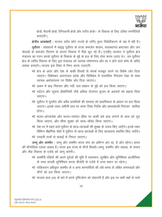 15
{ks=ksa] eSnkuh {ks=ksa] jsfxLrkuh {ks=ksa vkSj rVh; {ks=ksa& ds fodkl ds fy, mfpr j.kuhfr;k¡
cuk,xhA
{ks=h; vkdka{kk,¡ % Hkktik lnSo NksVs jkT;ksa ds tfj, o`gn fodsaæhdj.k ds i{k esa jgh gSA
iwoksZÙkj % lalkèkuksa esa le`) iwoksZÙkj ds jkT; detksj 'kklu] O;oLFkkxr Hkz"Vkpkj vkSj tu
lsokvksa ds detksj forj.k ds dkj.k fodkl esa ihNs NwV jgs gSaA ,uMh, ljdkj us iwoksZÙkj {ks=
ea=ky; dk xBu djds iwoksZÙkj ds fodkl ds eqís ds gy ds fy, Bksl dne mBk, FksA ge iwoksZÙkj
{ks= ds Rofjr fodkl ds fy, bl ea=ky; dks O;kid ?kks"k.kki= vkSj jí u gksus okys dks"k ds tfj,
l'kä cuk,axsA Hkktik bl fn'kk esa fuEu dne mBk,xh %
{ks= ds vanj vkSj ns'k ds ckdh fgLlksa ls laidZ etcwr djus ij fo'ks"k tksj fn;k
tk,xkA fo'ks"kdj v#.kkpy çns'k vkSj flfDde esa okLrfod fu;a=.k js[kk ds lkFk
O;kid vèkkslajpuk ij fo'ks"k tksj fn;k tk,xkA
vle esa ck<+ fu;a=.k vkSj unh ty çcaèku ds eqís dks gy fd;k tk,xkA
i;ZVu vkSj lwpuk çkS|ksfxdh tSls vfèkd jkstxkj l`tu ds voljksa dks c<+kok fn;k
tk,xkA
iwoksZÙkj esa ?kqliSB vkSj voSèk çokfl;ksa dh leL;k dks çkFkfedrk ds vkèkkj ij gy fd;k
tk,xkA blds rgr tehuh Lrj ij Li"V fn'kk funsZ'k vkSj çHkko'kkyh fu;a=.k 'kkfey
gksxkA
Hkkjr&ckaXykns'k vkSj Hkkjr&E;kaekj lhek ij ckdh cps ckM+ yxkus ds dke dks iwjk
fd;k tk,xk] vkSj lhek lqj{kk dks pkd&pkScan fd;k tk,xkA
ns'k Hkj esa i<+us okys iwoksZÙkj ds Nk=&Nk=kvksa dh lqj{kk ds mik; fd, tk,¡xsA buds rgr
fofHkUu 'kS{kf.kd dsaæksa esa iwoksZÙkj ds Nk=&Nk=kvksa ds fy, Nk=kokl LFkkfir fd, tk,¡xsA
miæoh rRoksa ls dM+kbZ ls fuiVk tk,xkA
tEew vkSj d'ehj % tEew vkSj d'ehj Hkkjr la?k dk vfHkUu vax Fkk] gS vkSj jgsxkA Hkkjr
dh HkkSxksfyd ,drk v[kaM gSA Hkkjr bl jkT; ds rhuksa fgLlksa&tEew] d'ehj vkSj yík[k] ds leku
vkSj rhoz fodkl ds ,tsaMs dks ykxw djsxhA
d'ehjh iafMrksa dh vius iwoZtksa dh Hkwfe esa llEeku] lqjf{kr vkSj lqfuf'pr vkthfodk
ds lkFk okilh lqfuf'pr djuk chtsih ds ,tsaMs esa mPp LFkku ij jgsxkA
ikfdLrku vfèk—r d'ehj ds o vU; 'kj.kkfFkZ;ksa dh yacs le; ls yafcr leL;kvksa vkSj
ek¡xksa dks gy fd;k tk,xkA
Hkktik èkkjk 370 ds ckjs esa vius –f"Vdks.k dks nksgjkrh gS vkSj bl ij lHkh i{kksa ls ppkZ
 