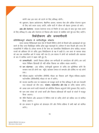16
djsxh rFkk bl èkkjk dks gVkus ds fy, çfrc) jgsxhA
lq'kklu] csgrj vèkkslajpuk] 'kS{kf.kd volj] LokLF; lsok vkSj vfèkd jkstxkj l`tu
ds fy, lkjs dne mBk, tk,¡xs] rkfd ?kkVh esa thou dh csgrj xq.koÙkk gks ldsA
vka/kz vkSj rsyaxkuk % Hkktik rsyaxkuk jkT; ds fuekZ.k ds ckn vkaèkz ds lkFk iwjk U;k; djus
ds fy, çfrc) gSA vkaaèkz vkSj rsyaxkuk ds fodkl vkSj 'kklu ls lacafèkr lkjs eqís gy fd, tk,¡xsA
fodsaæhdj.k vkSj tuHkkxhnkjh
çfrfufèkRoiw.kZ yksdra= ls Hkkxhnkjh;qä yksdra=
Hkkjr O;kid fofoèkrkvksa okyk ns'k gS ftlesa fofHkUu yksxksa ds fopkjksa vkSj vkdka{kkvksa dks iwjk
djus ds fy, mPp fodsaæh—r la?kh; <k¡pk cgqr egRoiw.kZ gSA orZeku esa lÙkk fnYyh vkSj jkT; dh
jktèkkfu;ksa esa dsafær gSA gekjk ekuuk gS fd lÙkk dk LokHkkfod fodsaæhdj.k gksuk pkfg,A Hkktik
jkT;ksa dks vfèkdkj nsus ds tfj, o`gn fodsaæhdj.k ds i{k esa [kM+h gSA tu lÙkk ds O;kid laxzg
dks vc rd okLrfod vFkZ esa ij[kk ugha x;k gSA ge 'kklu esa yksxksa dks dk;Zdkjh vkSj lgk;d
ds :i esa 'kkfey djus esa l{ke ugha gq, gSaA
tuHkkxhnkjh % gekjh fodkl çfØ;k tu Hkkxhnkjh ds tukanksyu dh gksxhA ge mUgsa
egt fuf"Ø; fgrxzkgh gh ugha cfYd fodkl dk lfØ; okgd cuk;saxsA
tu layXurk % vxz lfØ;] tuksUeq[kh lq'kklu ds tfj, ge lqfuf'pr djsaxs fd
ljdkj Lo;a gh yksxksa rd igq¡ps] [kkldj lekt ds detksj vkSj gkf'k, ij iM+s yksxksa
rdA
ifCyd&çkbosV ikVZujf'ki ¼ihihih½ e‚My dk fodkl vkxs ihiqy&ifCyd&çkbosV
ikVZujf'ki ¼ihihiihih½ e‚My ds :i esa djsaxsA
Hkktik LFkkuh; Lrj ij Lo'kklu dks etcwr djus ds fy, çfrc) gS vkSj ge iapk;rh
jkt laLFkkvksa dks rhu ,Q& QaD'ku] QaD'kujht vkSj QaM ds tfj, l'kä djsaxsA
vPNk dke djus okyh iapk;rksa dks vfrfjä fodkl vuqnkuksa tSls iqjLdkj fn, tk,axsA
xzke lHkk laLFkk dks muds dk;ksaZ vkSj fodkl çfØ;kvksa dh igyksa ds lanHkZ esa etcwr
fd;k tk,xkA
uhfr fuèkkZj.k vkSj vkdyu esa fofHkUu eapksa ds tfj, yksxksa dks lfØ; :i ls 'kkfey
fd;k tk,xkA
ge ljdkj esa [kqysiu dks çksRlkgu nsaxs vkSj fu.kZ; çfØ;k esa lHkh i{kksa dks 'kkfey
djsaxsA
 