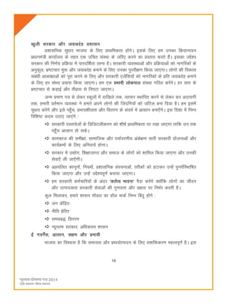 18
[kqyh ljdkj vkSj tokcnsg ç'kklu
ç'kklfud lqèkkj Hkktik ds fy, çkFkfedrk gksaxsA blds fy, ge mudk fØ;kUo;u
çèkkuea=h dk;kZy; ds rgr ,d mfpr laLFkk ds tfj, djus dk çLrko djrs gSaA bldk mís';
ljdkj dh fu.kZ; çfØ;k esa ikjnf'kZrk ykuk gSA ljdkjh O;oLFkkvksa vkSj çfØ;kvksa dks ukxfjdksa ds
vuqdwy] Hkz"Vkpkj eqä vkSj tokcnsg cukus ds fy, mudk iqujh{k.k fd;k tk,xkA yksxksa dh fodkl
lacaèkh vkdka{kkvksa dks iwjk djus ds fy, vkSj ljdkjh ,tsafl;ksa dks ukxfjdksa ds çfr tokcnsg cukus
ds fy, gj laHko ç;kl fd;k tk,xkA ge ,d çHkkoh yksdiky laLFkk xfBr djsaxsA gj Lrj ds
Hkz"Vkpkj ls dM+kbZ vkSj rhozrk ls fuiVk tk,xkA
tUe çek.k i= ls ysdj Ldwyksa esa nkf[kys rd] O;kikj LFkkfir djus ls ysdj dj vnk;xh
rd] gekjh orZeku O;oLFkk us gekjs vius yksxksa dh ftanfx;ksa dks tfVy cuk fn;k gSA ge blesa
lqèkkj djsaxs vkSj bls igq¡p] çHkko'khyrk vkSj forj.k ds lanHkZ esa vklku cuk,¡xsA bl fn'kk esa fuEu
fof'k"V dne mBk, tk,axs %
ljdkjh nLrkostksa ds fMftVyhdj.k dks 'kh"kZ çkFkfedrk ij j[kk tk,xk rkfd mu rd
igq¡p vklku gks ldsA
dkedkt dh leh{kk] lkekftd vkSj i;kZoj.kh; vads{k.k lkjh ljdkjh ;kstukvksa vkSj
dk;ZØeksa ds fy, vfuok;Z gksxkA
ljdkj esa m|ksx] f'k{kktxr vkSj lekt ds yksxksa dks 'kkfey fd;k tk,xk vkSj mudh
lsok,¡ yh tk,¡xhA
vçpfyr dkuwuksa] fu;eksa] ç'kklfud lajpukvksa] rjhdksa dks gVkdj mUgsa iquiZfjHkkf"kr
fd;k tk,xk vkSj mUgsa mís';iw.kZ cuk;k tk,xkA
ge ljdkjh deZpkfj;ksa ds vanj ^drZO; Hkkouk* iSnk djsaxs D;ksafd yksxksa dk thou
vkSj mRikndrk ljdkjh lsokvksa dh xq.koÙkk vkSj n{krk ij fuHkZj djrh gSA
dqy feykdj] gekjs 'kklu e‚My dk g‚y ekdZ fuEu fcanq gksaxs %
tu dsafær
uhfr çsfjr
le;c) forj.k
U;wure ljdkj] vfèkdre 'kklu
bZ xousZal] vklku] l{ke vkSj izHkkoh
Hkktik dk fo'okl gS fd lekurk vkSj izHkkoksRiknu ds fy, l'kfädj.k egRoiw.kZ gSA bl
 