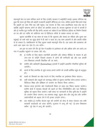 19
egÙoiw.kZ {ks= ij è;ku dsfUær djus ds fy, ,uMh, ljdkj us vkbZlhVh cukbZA bldk ifj.kke ;g
gqvk fd Hkkjr iwjs fo'o dh vkbZVh jktèkkuh ¼vkbZVh dSfiVy½ cu x;kA ysfdu blds ihNs geus ns[kk
fd vkbZVh dk ykHk uhps rd ugha igqapkA ;g Hkktik ds fy, mPp izkFkfedrk okyk {ks= jgk gS
D;ksafd vkbZVh lkekU; yksxksa ds thou dks izHkkfor djrk gSA Hkktik lq'kklu ds ckjs esa tkurh gS
vkSj bZ xousZal xqM xousZal dh jh<+ gksxhA Hkktik dk mís'; gS ,d fMftVy bafM;k dk fuekZ.k ftlls
gj ?kj vkSj gj O;fä dks O;fäxr :i ls fMftVy rjhds ls l'kä cuk;k tk ldsA
lwpuk rduhfd ls ;g laHko gks ldk gS fd lwpuk,a vkSj lsok,a gj efgyk vkSj iq#"k rd
igqapkbZ tk ldsa pkgs og lqnwj {ks=ksa esa gh D;ksa u jgrk gksA ;g dke vklkuh ls vkSj izHkkoh rjhds
ls gks ldrk gSA l'kfädj.k ds fy, lwpuk lcls egRoiw.kZ pht gSA ;g ncko vkSj NydiV dks
vius vki [kRe dj nsrk gSA ge djsaxs&
ge bl ij è;ku nsaxs fd iwjs ns'k esa czkMcSaM ds bLrseky dks vkSj vfèkd yksx dj ldsaA gj
xkao esa czkMcSaM igaqpkus ij gekjk tksj jgsA
bZ xousZal ds fy, csgrj rduhdh viuk;saxs vkSj lks'ky ehfM;k ds ekè;e ls bls
tu&tu ls tksM+saxs ftlls ljdkj esa yksxksa dh Hkkxhnkjh c<+s vkSj ,d izHkkoh
tu&f'kdk;r iz.kkyh fodflr dh tk ldsA
xzkeh.k vkSj vèkZ'kgjh ¼Semiurban½ bykdksa esa vkbZVh vkèkkfjr ukSdfj;ka l`ftr dh
tk;saxhA
Nk=ksa ds fy, rduhd ls tqM+s mRikn cuk;s tk;saxs tks mudh vkfFkZd igqap ds vuqdwy
gksaA
cPpksa ij fdrkcksa dk cks> ?kVkus ds fy, rduhd dk bLrseky fd;k tk,xkA
lHkh laLFkkuksa vkSj Ldwyksa dks pj.kc) rjhds ls lwpuk rduhd ;ksX; cuk;k tk;sxkA
fMftVy f'k{kk vkSj izf'k{k.k ds mi;ksx dk foLrkj fd;k tk;sxkA
us'kuy :jy baVjusV vkSj VsDukWykth fe'ku ds rgr ,d fe'ku pyk;k tk;sxkA
xzkeh.k {ks=ksa esa LokLF; lsokvksa dks c<+kus ds fy, VsfyesfMflu vkSj py fpfdRlk
lqfoèkk dks c<+kok fn;k tk;sxkA lgh le; ij tkudkjh ds fy, Ñf"k {ks= esa vkbZVh
dk mi;ksx fd;k tk;xkA Lo&LokLF; lewg] [kqnjk {ks= vkSj y?kq {ks= vkSj xzkeh.k
m|ksxifr;ksa dks c<+kok nsus esa Hkh budk mi;ksx gksxkA
,d jk"Vªh; bZ&xousZal ;kstuk 'kq# dh tk;sxh tks dsUæ ls ysdj iapk;r rd lHkh
ljdkjh dk;kZy;ksa dks doj djsxhA xqtjkr esa ykxw dh xbZ ^^bZ&xzke fo'oxzke
Ldhe** iwjs ns'k esa ykxw dh tk;sxhA
 